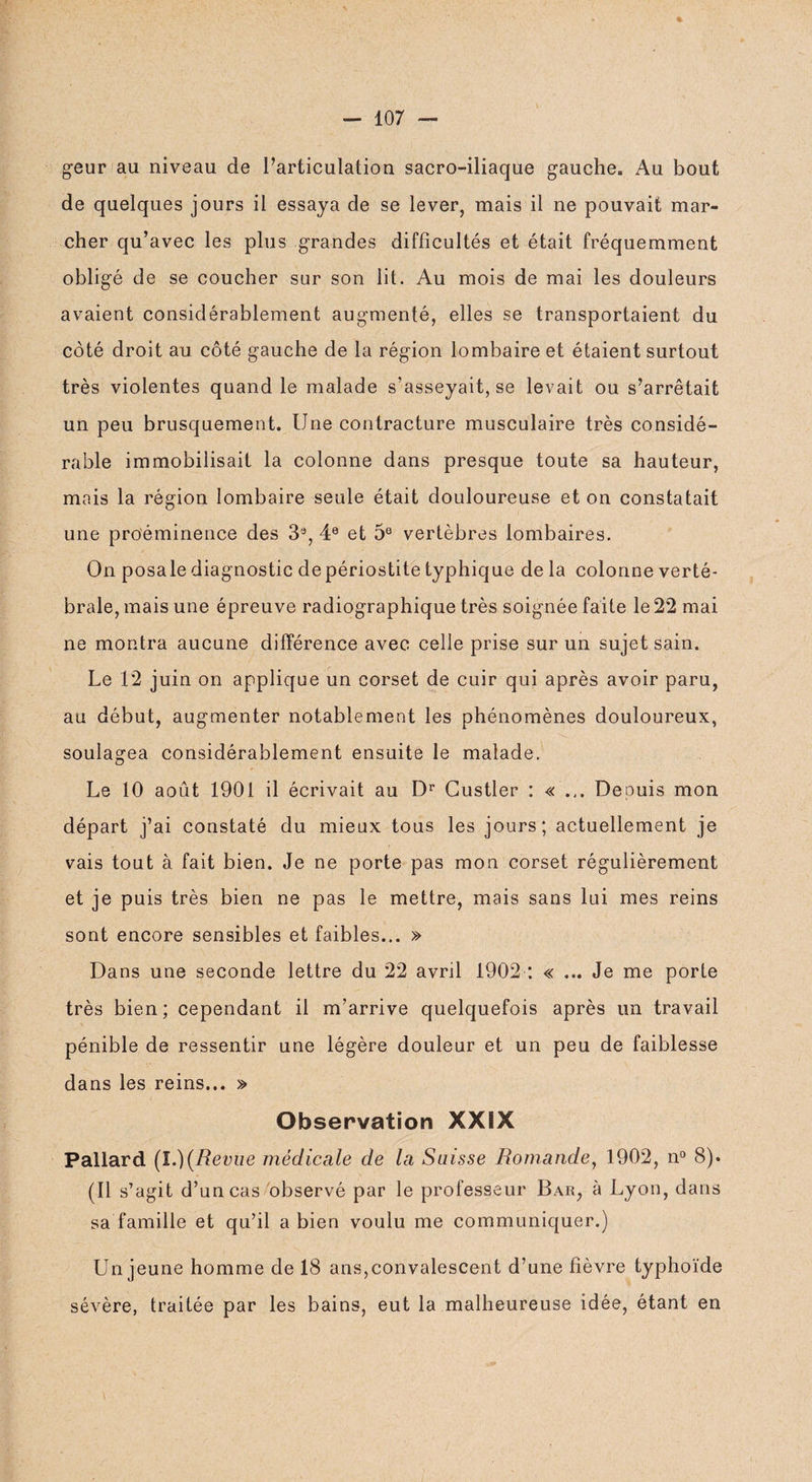 geur au niveau de l’articulation sacro-iliaque gauche. Au bout de quelques jours il essaya de se lever, mais il ne pouvait mar¬ cher qu’avec les plus grandes difficultés et était fréquemment obligé de se coucher sur son lit. Au mois de mai les douleurs avaient considérablement augmenté, elles se transportaient du côté droit au côté gauche de la région lombaire et étaient surtout très violentes quand le malade s’asseyait, se levait ou s’arrêtait un peu brusquement. Une contracture musculaire très considé¬ rable immobilisait la colonne dans presque toute sa hauteur, mais la région lombaire seule était douloureuse et on constatait une proéminence des 33, 4e et 5e vertèbres lombaires. On posale diagnostic depériostite typhique de la colonne verté¬ brale, mais une épreuve radiographique très soignée faite le 22 mai ne montra aucune différence avec celle prise sur un sujet sain. Le 12 juin on applique un corset de cuir qui après avoir paru, au début, augmenter notablement les phénomènes douloureux, soulagea considérablement ensuite le malade. Le 10 août 1901 il écrivait au Dr Gustler : « ... Deouis mon départ j’ai constaté du mieux tous les jours; actuellement je vais tout à fait bien. Je ne porte pas mon corset régulièrement et je puis très bien ne pas le mettre, mais sans lui mes reins sont encore sensibles et faibles... » Dans une seconde lettre du 22 avril 1902 : « ... Je me porte très bien; cependant il m’arrive quelquefois après un travail pénible de ressentir une légère douleur et un peu de faiblesse dans les reins... » Observation XXïX Pallard (l.)(Revue médicale de la Suisse Romande, 1902, n° 8). (Il s’agit d’un cas observé par le professeur Bar, à Lyon, dans sa famille et qu’il a bien voulu me communiquer.) Un jeune homme de 18 ans,convalescent d’une fièvre typhoïde sévère, traitée par les bains, eut la malheureuse idée, étant en