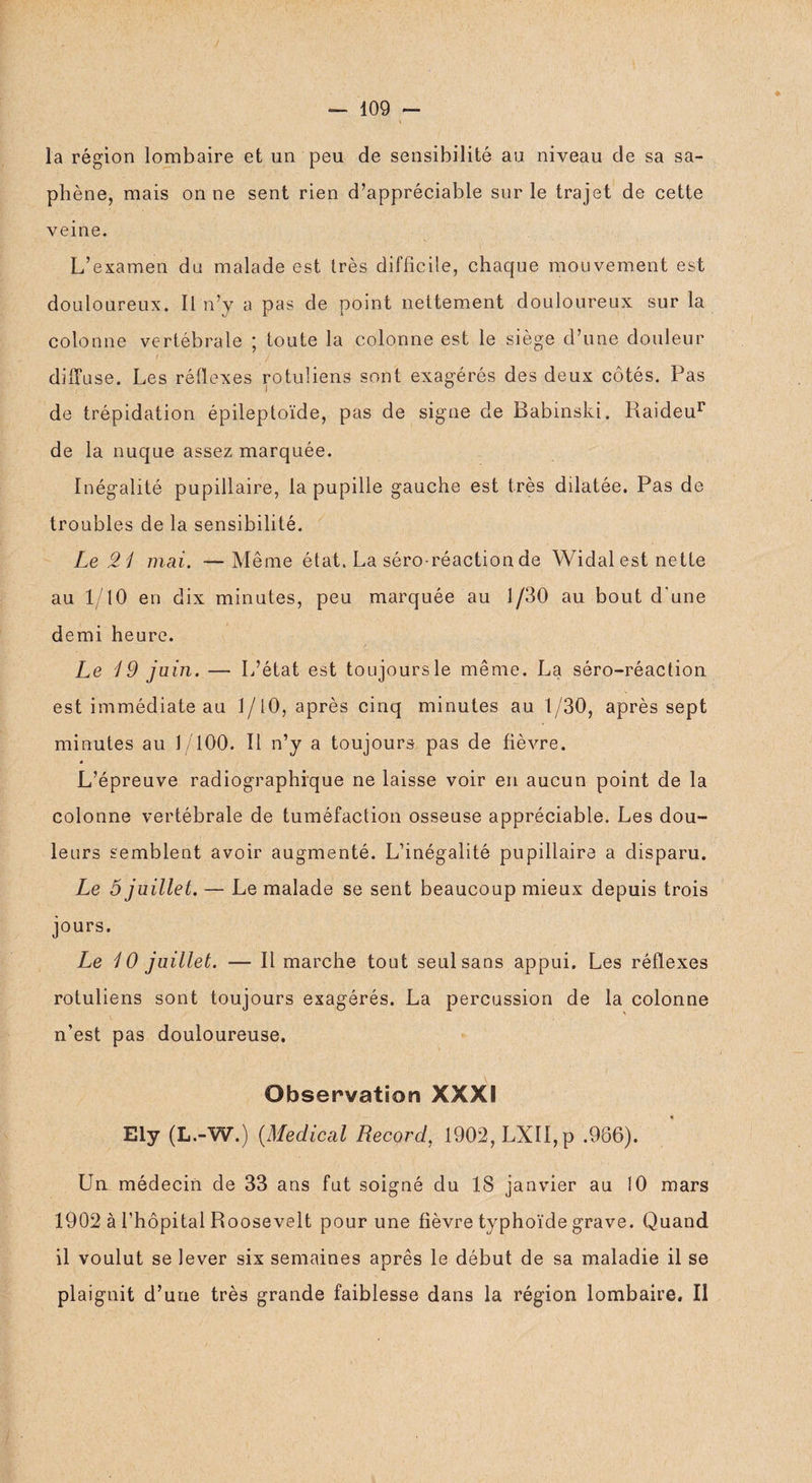 ♦ la région lombaire et un peu de sensibilité au niveau de sa sa¬ phène, mais on ne sent rien d’appréciable sur le trajet de cette veine. L’examen du malade est très difficile, chaque mouvement est douloureux. Il n’y a pas de point nettement douloureux sur la colonne vertébrale ; toute la colonne est le siège d’une douleur diffuse. Les réflexes rotuüens sont exagérés des deux côtés. Pas de trépidation épileptoïde, pas de signe de Babinski. Raideur de la nuque assez marquée. Inégalité pupillaire, la pupille gauche est très dilatée. Pas de troubles de la sensibilité. Le 21 mai. — Même état. La séro-réaction de Widal est nette au 1/10 en dix minutes, peu marquée au 1/30 au bout d'une demi heure. Le 49 juin. — L’état est toujours le même. La séro-réaction est immédiate au 1/10, après cinq minutes au 1/30, après sept minutes au 1/100. Il n’y a toujours pas de fièvre. L’épreuve radiographique ne laisse voir en aucun point de la colonne vertébrale de tuméfaction osseuse appréciable. Les dou¬ leurs semblent avoir augmenté. L’inégalité pupillaire a disparu. Le 5 juillet. — Le malade se sent beaucoup mieux depuis trois jours. Le i 0 juillet. — Il marche tout seul sans appui. Les réflexes rotuliens sont toujours exagérés. La percussion de la colonne n’est pas douloureuse. Observation XXXI Ely (L.-W.) (Medical Record, 1902, LXII,p .966). Un médecin de 33 ans fut soigné du 18 janvier au 10 mars 1902 à l’hôpital Roosevelt pour une fièvre typhoïde grave. Quand il voulut se lever six semaines après le début de sa maladie il se plaignit d’une très grande faiblesse dans la région lombaire. Il