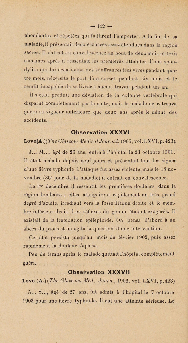 abondantes et répétées qui faillirent l’emporter. A la fin de sa maladie,il présentait deux eschares assez étendues dans la région sacrée. Il entrait en convalescence au bout de deux mois et trois semaines après il ressentait les premières atteintes d'une spon¬ dylite qui lui occasionna des souffrances très vives pendant qua- * tre mois, nécessita le port d’un corset pendant six mois et le rendit incapable de se livrer à aucun travail pendant un an. Il s’était produit une déviation de la colonne vertébrale qui disparut complètement par la suite, mais le malade ne retrouva guère sa vigueur antérieure que deux ans après le début des /• accidents. Observation XXXVS Love(A.)(77ie Glascow Médical Journal, 1906, vol. LXVI,p.423). J... M..., âgé de 26 ans, entra à l’hôpital le 23 octobre 1901. Il était malade depuis neuf jours et présentait tous les signes d’une fièvre typhoïde, L’attaque fut assez violente,mais le 18 no¬ vembre (36e jour de la maladie) il entrait en convalescence. Le 1er décembre il ressentit les premières douleurs dans la région lombaire ; elles atteignirent rapidement un très grand degré d’acuité, irradiant vers la fosse iliaque droite et le mem¬ bre inférieur droit. Les réflexes du genou étaient exagérés. Il existait de la trépidation épileptoïde. On pensa d’abord à un abcès du psoas et on agita la question d’une intervention. Cet état persista jusqu’au mois de février 1902, puis assez rapidement la douleur s’apaisa. Peu de temps après le malade quittait l’hôpital complètement guéri. Observation XXXVS S Love (A,)(The Glascow. Med. Journ., 1906, vol. LXVI, p.423) A... S..., âgé de 27 ans, fut admis à l’hôpital le 7 octobre 1903 pour une fièvre typhoïde. Il eut une atteinte sérieuse. Le