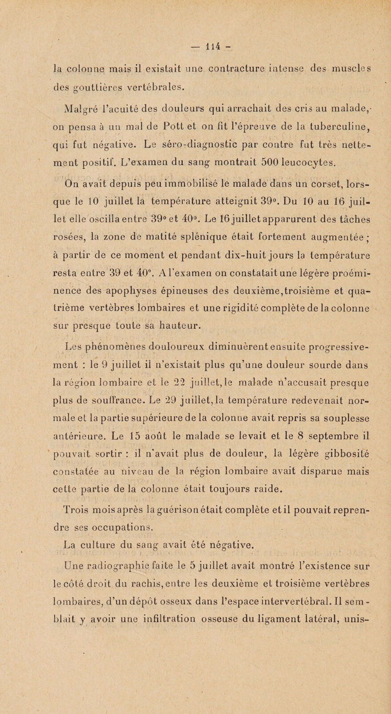 la colonne mais il existait une contracture intense des muscles des gouttières vertébrales. Malgré l’acuité des douleurs qui arrachait des cris au malade,- on pensa à un mal de Pott et on fit l’épreuve de la tuberculine, qui fut négative. Le séro-diagnostic par contre fut très nette¬ ment positif. L’examen du sang montrait 500 leucocytes. On avait depuis peu immobilisé le malade dans un corset, lors¬ que le 10 juillet la température atteignit 39°. Du 10 au 16 juil¬ let elle oscilla entre 39° et 40°. Le 16 juillet apparurent des tâches rosées, la zone de matité splénique était fortement augmentée ; à partir de ce moment et pendant dix-huit jours la température resta entre 39 et 40°. A l'examen on constatait une légère proémi¬ nence des apophyses épineuses des deuxième,troisième et qua¬ trième vertèbres lombaires et une rigidité complète de la colonne sur presque toute sa hauteur. Les phénomènes douloureux diminuèrent ensuite progressive¬ ment : le 9 juillet il n’existait plus qu’une douleur sourde dans la région lombaire et le 22 juillet, le malade n’accusait presque plus de souffrance. Le 29 juillet,la température redevenait nor¬ male et la partie supérieure de la colonne avait repris sa souplesse antérieure. Le 15 août le malade se levait et le 8 septembre il pouvait sortir : il n'avait plus de douleur, la légère gibbosité constatée au niveau de la région lombaire avait disparue mais cette partie de la colonne était toujours raide. Trois mois après la guérison était complète et il pouvait repren¬ dre ses occupations. La culture du sang avait été négative. ' O.' ï ï ■?' ' ; ‘ . ' ; ‘ ..... -- ) ' ; ■. ■ • , ’ ; Ü.ne. radiographie faite le 5 juillet avait montré l’existence sur le côté droit du rachis, entre les deuxième et troisième vertèbres lombaires, d’un dépôt osseux dans l’espace intervertébral. Il sem - blait y avoir une infiltration osseuse du ligament latéral, unis-