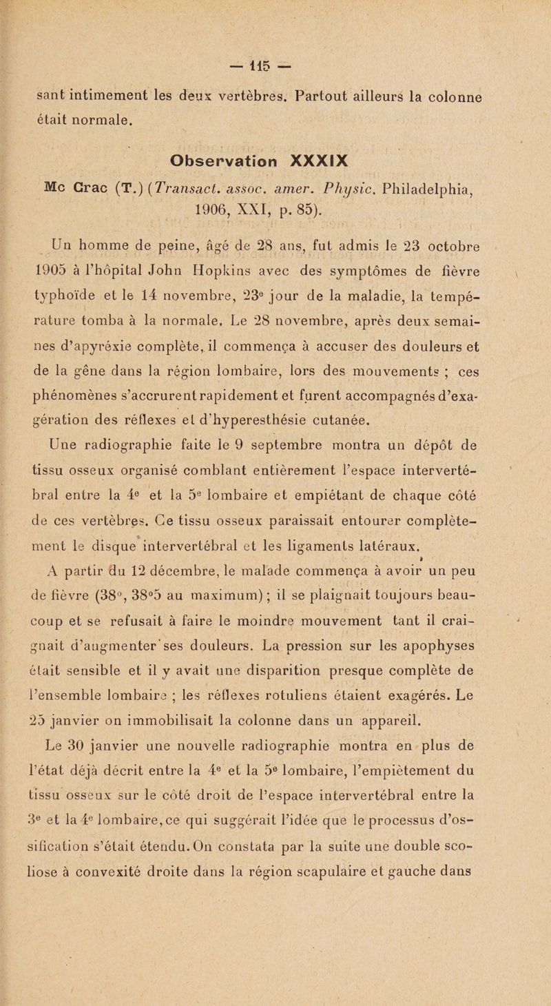 sant intimement les deux vertèbres. Partout ailleurs la colonne était normale. Observation XXXÎX Mc Crac (T.) (Transact. assoc. amer. Physic, Philadelphia, 1906, XXI, p. 85). Un homme de peine, âgé de 28 ans, fut admis le 23 octobre 1905 à l’hôpital John Hopkins avec des symptômes de lièvre typhoïde et le 14 novembre, 23e jour de la maladie, la tempé¬ rature tomba à la normale. Le 28 novembre, après deux semai¬ nes d’apyréxie complète, il commença à accuser des douleurs et de la gêne dans la région lombaire, lors des mouvements ; ces phénomènes s’accrurentrapidement et furent accompagnés d’exa¬ gération des réflexes et d'hyperesthésie cutanée. Une radiographie faite le 9 septembre montra un dépôt de tissu osseux organisé comblant entièrement l’espace interverté¬ bral entre la 4e et la 5e lombaire et empiétant de chaque côté de ces vertèbres. Ce tissu osseux paraissait entourer complète- * ment le disque intervertébral et les ligaments latéraux. A partir du 12 décembre, le malade commença à avoir un peu 1 • ■ ' Ç  'O O • .. ■’ de fièvre (38°, 38°5 au maximum) ; il se plaignait toujours beau¬ coup et se refusait à faire le moindre mouvement tant il crai¬ gnait d’augmenter-ses douleurs. La pression sur les apophyses était sensible et il y avait une disparition presque complète de l’ensemble lombaire ; les réflexes rotuliens étaient exagérés. Le 25 janvier on immobilisait la colonne dans un appareil. Le 30 janvier une nouvelle radiographie montra en plus de l’état déjà décrit entre la 4e et la 5e lombaire, l’empiètement du tissu osseux sur le côté droit de l’espace intervertébral entre la 3e et la 4e lombaire, ce qui suggérait l’idée que le processus d’os¬ sification s’était étendu. On constata par la suite une double sco¬ liose à convexité droite dans la région scapulaire et gauche dans