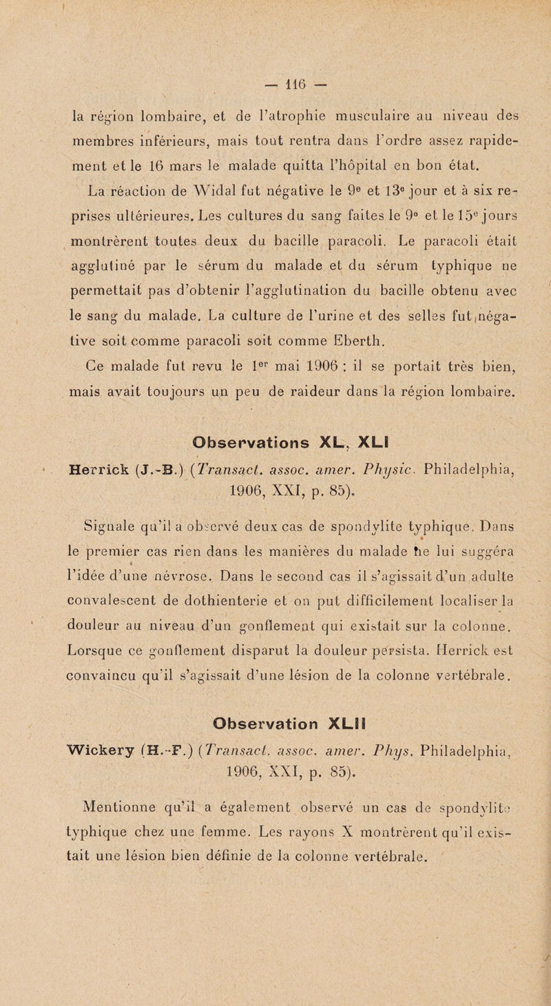 la région lombaire, et de l’atrophie musculaire au niveau des membres inférieurs, mais tout rentra dans l'ordre assez rapide¬ ment et le 16 mars le malade quitta l’hôpital en bon état. La réaction de Widal fut négative le 9e et 13e jour et à six re¬ prises ultérieures. Les cultures du sang faites le 9e et le 15e jours montrèrent toutes deux du bacille paracoli. Le paracoli était agglutiné par le sérum du malade et du sérum typhique ne permettait pas d’obtenir l’agglutination du bacille obtenu avec le sang du malade. La culture de l’urine et des selles fut néga¬ tive soit comme paracoli soit comme Eberth. Ce malade fut revu le 1er mai 1906 : il se portait très bien, mais avait toujours un peu de raideur dans la région lombaire. Observations XL, XLI Herrick (J.-B.)- (Transact. assoc. amer. Physic. Philadelphia, 1906, XXI, p. 85). Signale qu’il a observé deux cas de spondylite typhique, Dans ♦ le premier cas rien dans les manières du malade fie lui suggéra « l’idée d’une névrose. Dans le second cas il s’agissait d’un adulte convalescent de dothienterie et on put difficilement localiser la douleur au niveau d’un gonflement qui existait sur la colonne. Lorsque ce gonflement disparut la douleur persista. Herrick est convaincu qu’il s’agissait d’une lésion de la colonne vertébrale. Observation XLSi Wickery (H.-F.) (Transact. assoc. amer. Phys. Philadelphia, 1906, XXI, p. 85). Mentionne qu’il a également observé un cas de spondylite typhique chez une femme. Les rayons X montrèrent qu'il exis¬ tait une lésion bien définie de la colonne vertébrale.