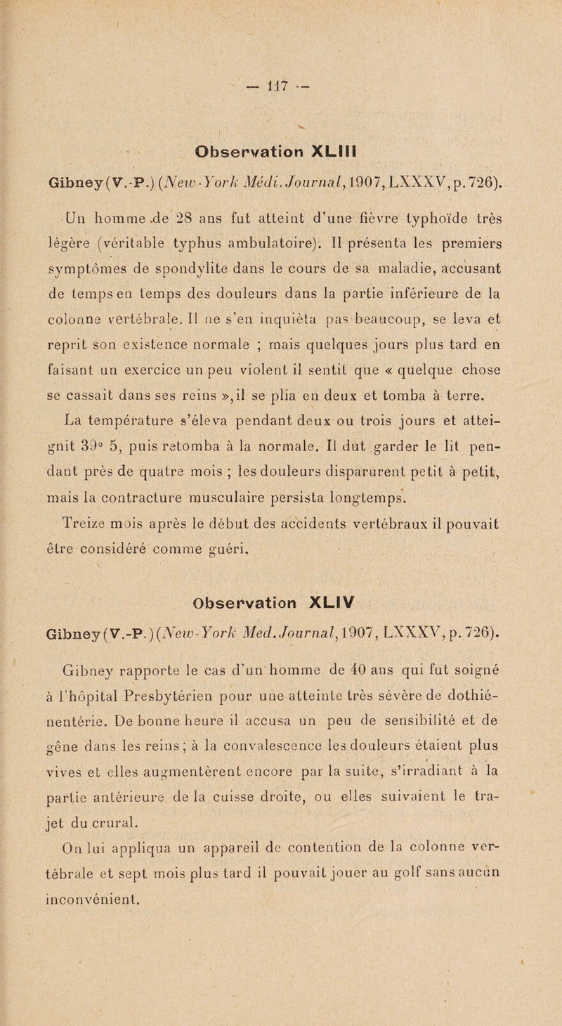 Observation XLSII Gibney (V.-P.) (New-York Mécli. Journal, 1907, LXXXV,p. 726). Un horame.de 28 ans fut atteint d’une fièvre typhoïde très légère (véritable typhus ambulatoire). 11 présenta les premiers symptômes de spondylite dans le cours de sa maladie, accusant de temps en temps des douleurs dans la partie inférieure de la colonne vertébrale. Il ne s’en inquiéta pas beaucoup, se leva et reprit son existence normale ; mais quelques jours plus tard en faisant un exercice un peu violent il sentit que « quelque chose se cassait dans ses reins »,il se plia en deux et tomba à terre. La température s’éleva pendant deux ou trois jours et attei¬ gnit 39° 5, puis retomba à la normale. Il dut garder le lit pen¬ dant près de quatre mois ; les douleurs disparurent petit à petit, mais la contracture musculaire persista longtemps. Treize mois après le début des accidents vertébraux il pouvait être considéré comme guéri. Observation XLIV Gibney (V.-P.) (New-York Med. Journal, 1907, LXXXV, p. 726). Gibney rapporte le cas d’un homme de 40 ans qui fut soigné à l'hôpital Presbytérien pour une atteinte très sévère de dothié- nentérie. De bonne heure il accusa un peu de sensibilité et de gêne dans les reins; à la convalescence les douleurs étaient plus ! > p.,.' . vives et elles augmentèrent encore par la suite, s’irradiant à la partie antérieure de la cuisse droite, ou elles suivaient le tra¬ jet du crural. On lui appliqua un appareil de contention de la colonne ver¬ tébrale et sept mois plus tard il pouvait jouer au golf sans aucun inconvénient.