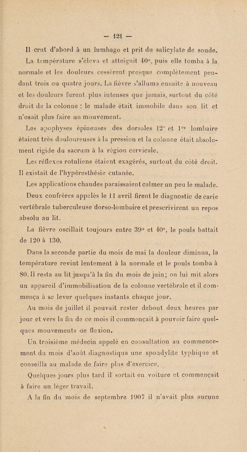 La température s’éleva et atteignit 40°, puis elle tomba à la normale et les douleurs cessèrent presque complètement pen¬ dant trois ou quatre jours. La fièvre s’alluma ensuite à nouveau et les douleurs furent plus intenses que jamais, surtout du côté droit de la colonne : le malade était immobile dans son lit et n’osait plus faire un mouvement. Les apophyses épineuses des dorsales 12° et lre lombaire étaient très douloureuses à la pression et la colonne était absolu¬ ment rigide du sacrum à la région cervicale. Les réflexes rotuliens étaient exagérés, surtout du côté droit. Il existait de l’hypéresthésie cutanée. Les applications chaudes paraissaient calmer un peu le malade. Deux confrères appelés le 11 avril firent le diagnostic de carie vertébrale tuberculeuse dorso-lombaire et prescrivirent un repos absolu au lit. La fièvre oscillait toujours entre 39° et 40°, le pouls battait de 120 à 130. Dans la seconde partie du mois de mai la douleur diminua, la température revint lentement à la normale et le pouls tomba à 80.11 resta au lit jusqu’à la fin du mois de juin; on lui mit alors un appareil d’immobilisation de la colonne vertébrale et il com¬ mença à se lever quelques instants chaque jour. Au mois de juillet il pouvait rester debout deux heures par jour et vers la fin de ce mois il commençait à pouvoir faire quel¬ ques mouvements de flexion. Un troisième médecin appelé en consultation au commence¬ ment du mois d’août diagnostiqua une spondylite typhique et conseilla au malade de faire plus d’exercice. Quelques jours plus tard il sortait en voiture et commençait à faire un léger travail. A la fin du mois de septembre 1907 il n’avait plus aucune