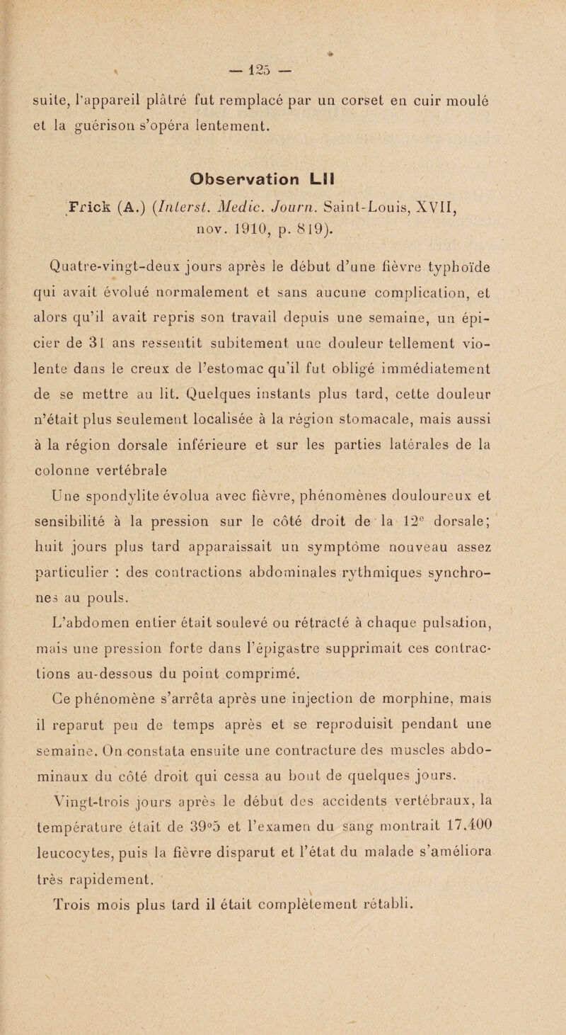 suite, l'appareil plâtré fut remplacé par un corset en cuir moulé et la guérison s’opéra lentement. Observation LSI Frick (A.) (.Interst. Medic. Journ. Saint-Louis, XVII, nov. 1910, p. 819). Quatre-vingt-deux jours après le début d’une fièvre typhoïde qui avait évolué normalement et sans aucune complication, et alors qu’il avait repris son travail depuis une semaine, un épi¬ cier de 31 ans ressentit subitement une douleur tellement vio¬ lente dans ie creux de l’estomac qu'il fut obligé immédiatement de se mettre au lit. Quelques instants plus tard, cette douleur n’était plus seulement localisée à la région stomacale, mais aussi à la région dorsale inférieure et sur les parties latérales de la colonne vertébrale Une spondylite évolua avec fièvre, phénomènes douloureux et sensibilité à la pression sur le côté droit de la 12e dorsale; huit jours plus tard apparaissait un symptôme nouveau assez particulier : des contractions abdominales rythmiques synchro¬ nes au pouls. L’abdomen entier était soulevé ou rétracté à chaque pulsation, mais une pression forte dans l'épigastre supprimait ces contrac¬ tions au-dessous du point comprimé. Ce phénomène s’arrêta après une injection de morphine, mais il reparut peu de temps après et se reproduisit pendant une semaine. On constata ensuite une contracture des muscles abdo¬ minaux du côté droit qui cessa au bout de quelques jours. Vingt-trois jours après le début des accidents vertébraux, la température était de 39°5 et l’examen du sang montrait 17.400 leucocytes, puis la fièvre disparut et l’état du malade s’améliora très rapidement. Trois mois plus tard il était complètement rétabli.