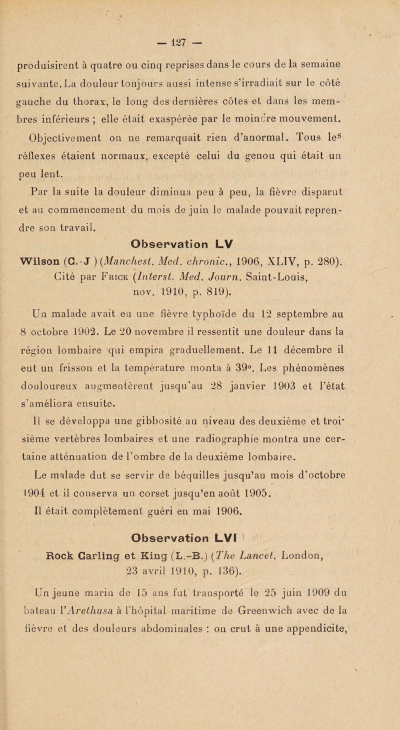 produisirent à quatre ou cinq reprises dans le cours de la semaine suivante. La douleur toujours aussi intense s’irradiait sur le côté gauche du thorax, le long des dernières côtes et dans les mem¬ bres inférieurs ; elle était exaspérée par le moindre mouvement. Objectivement on ne remarquait rien d’anormal. Tous les réflexes étaient normaux, excepté celui du genou qui était un peu lent. Par la suite la douleur diminua peu à peu, la fièvre disparut et au commencement du mois de juin le malade pouvait repren¬ dre son travail. Observation LV Wilson (G.-J ) (Manchest. Med. chronic., 1906, XLIV, p. 280). Cité par Frick (Interst. Med. Journ. Saint-Louis, nov. 1910, p. 819). Un malade avait eu une fièvre typhoïde du 12 septembre au 8 octobre 1902. Le 20 novembre il ressentit une douleur dans la région lombaire qui empira graduellement. Le 11 décembre il eut un frisson et la température monta à 39°. Les phénomènes douloureux augmentèrent jusqu’au 28 janvier 1903 et l’état s'améliora ensuite. 11 se développa une gibbosité au niveau des deuxième et tror sième vertèbres lombaires et une radiographie montra une cer¬ taine atténuation de l’ombre de la deuxième lombaire. Le malade dut se servir de béquilles jusqu’au mois d’octobre 1904 et il conserva un corset jusqu’en août 1905. Il était complètement guéri en mai 1906. Observation LVI * Rock Garling et King (L.-B.) [The Lancet. London, 23 avril 1910, p. 136). Un jeune marin de 15 ans fut transporté le 25 juin 1909 du bateau YArethusa à l'hôpital maritime de Greenwich avec de la -f / fièvre et des douleurs abdominales : on crut à une appendicite,