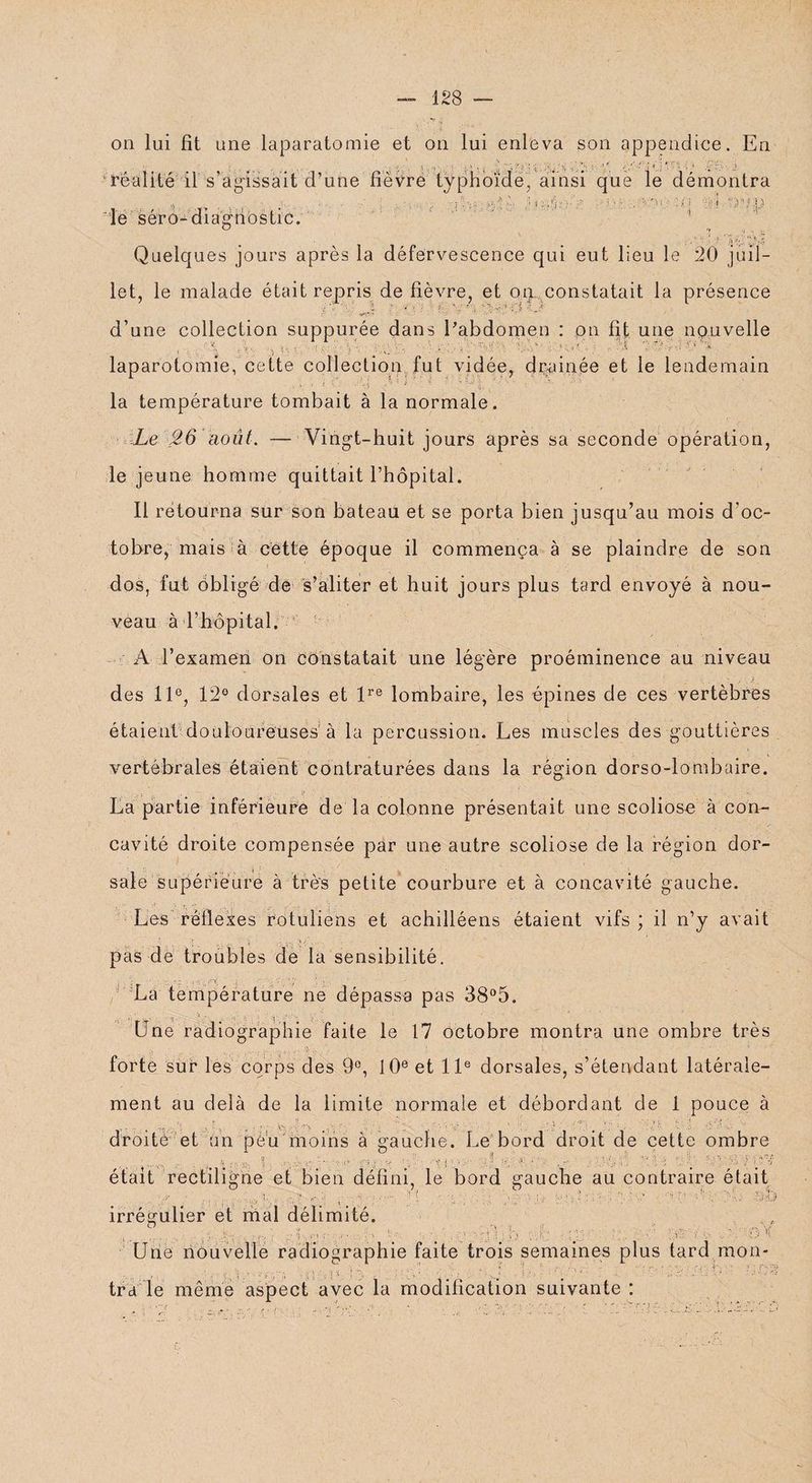 on lui fit une laparatomie et on lui enleva son appendice. En réalité il s’agissait d’une fièvre typhoïde, ainsi que le démontra le séro-diagnostic. 'Si i )»ID 't •• ‘ r Quelques jours après la défervescence qui eut lieu le 20 juil¬ let, le malade était repris de fièvre, et on constatait la présence ' ir'k ■' * ' • ' i-j \* '-.V -J d’une collection suppurée dans l'abdomen : pn fit une nouvelle ’;>!■.■. -LA ' ! -O .■ '«V H *' ■* VÇ H laparotomie, cette collection fut vidée, drainée et le lendemain la température tombait à la normale. Le 26 août. — Vingt-huit jours après sa seconde opération, le jeune homme quittait l’hôpital. Il retourna sur son bateau et se porta bien jusqu’au mois d'oc¬ tobre, mais ^ à cette époque il commença à se plaindre de son dos, fut ôbligé de s’aliter et huit jours plus tard envoyé à nou¬ veau à l’hôpital. A l’examen on constatait une légère proéminence au niveau des 11e, 12° dorsales et lre lombaire, les épines de ces vertèbres étaient douloureuses à la percussion. Les muscles des gouttières vertébrales étaient contraturées dans la région dorso-lombaire. La partie inférieure de la colonne présentait une scoliose à con¬ cavité droite compensée par une autre scoliose de la région dor- ; • i I sale supérieure à très petite courbure et à concavité gauche. Les réflexes rotuliens et achilléens étaient vifs; il n’y avait pas de troubles de la sensibilité. • : _ ■. •v-l, /ri; : y , La température ne dépassa pas 38°5. Une radiographie faite le 17 octobre montra une ombre très . 1 ; • . .• ‘ 9 '• ’’ forte sur les corps des 9°, 10e et 11e dorsales, s’étendant latérale¬ ment au delà de la limite normale et débordant de 1 pouce à y. ur. u /' M ; : ;?:y; , >..!?) ; s ^ . V U HÉ i : .. droite et Un peu'moins à gauche. Le bord droit de cette ombre ’ g , s. Il , â p ■ 1- ■ i : •• ■ f 1 ■ . . ' , PjL Â était rectiligne et bien défini, le bord gauche au contraire était .. ; . 1 : ; .■ ■ ■ : : - ' ' ■î ' -1' . irrégulier et mal délimité. . : r': } ..O ' çèv b î fe Ç H V U H 0'( Une nouvelle radiographie faite trois semaines plus tard mon* m h* Ïï L - , : J Ud -yn : i Dm - / o ■ tra le même aspect avec la modification suivante ;