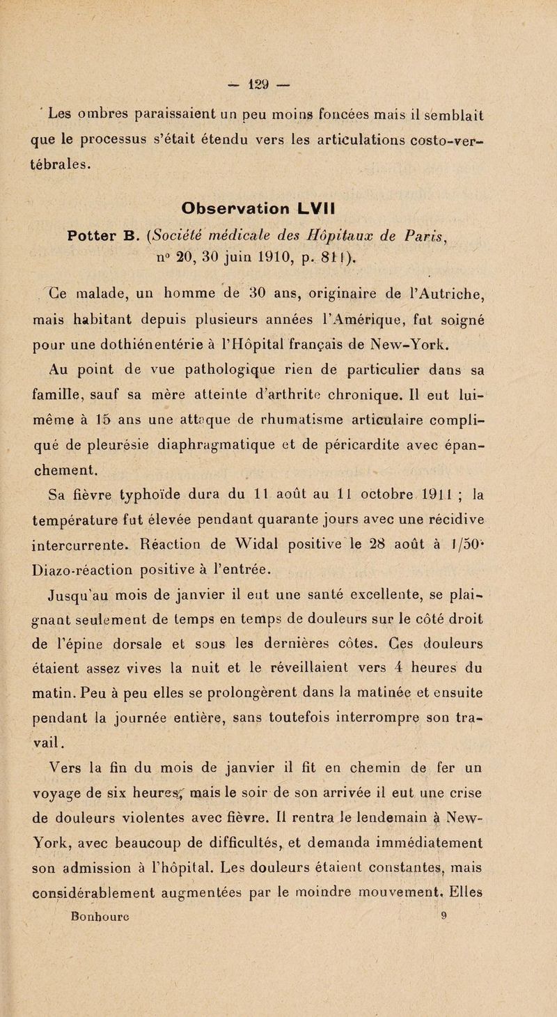 Les ombres paraissaient un peu moins foncées mais il semblait que le processus s’était étendu vers les articulations costo-ver¬ tébrales. Observation LVII Potter B. [Société médicale des Hôpitaux de Paris, n° 20, 30 juin 1910, p. 811). Ce malade, un homme de 30 ans, originaire de l’Autriche, mais habitant depuis plusieurs années l’Amérique, fut soigné pour une dothiénentérie à l’Hôpital français de New-York. Au point de vue pathologique rien de particulier dans sa famille, sauf sa mère atteinte d’arthrite chronique. Il eut lui- même à 15 ans une attaque de rhumatisme articulaire compli¬ qué de pleurésie diaphragmatique et de péricardite avec épan¬ chement. * Sa fièvre typhoïde dura du 11 août au 11 octobre 1911 ; la température fut élevée pendant quarante jours avec une récidive intercurrente. Réaction de Widal positive le 28 août à 1/50* Diazo-réaction positive à l’entrée. Jusqu'au mois de janvier il eut une santé excellente, se plai¬ gnant seulement de temps en temps de douleurs sur le côté droit de l’épine dorsale et sous les dernières côtes. Ces douleurs étaient assez vives la nuit et le réveillaient vers 4 heures du matin. Peu à peu elles se prolongèrent dans la matinée et ensuite pendant la journée entière, sans toutefois interrompre son tra¬ vail . Vers la fin du mois de janvier il fit en chemin de fer un voyage de six heures mais le soir de son arrivée il eut une crise de douleurs violentes avec fièvre. Il rentra le lendemain à New- York, avec beaucoup de difficultés, et demanda immédiatement son admission à l’hôpital. Les douleurs étaient constantes, mais considérablement augmentées par le moindre mouvement. Elles Bonhoure 9