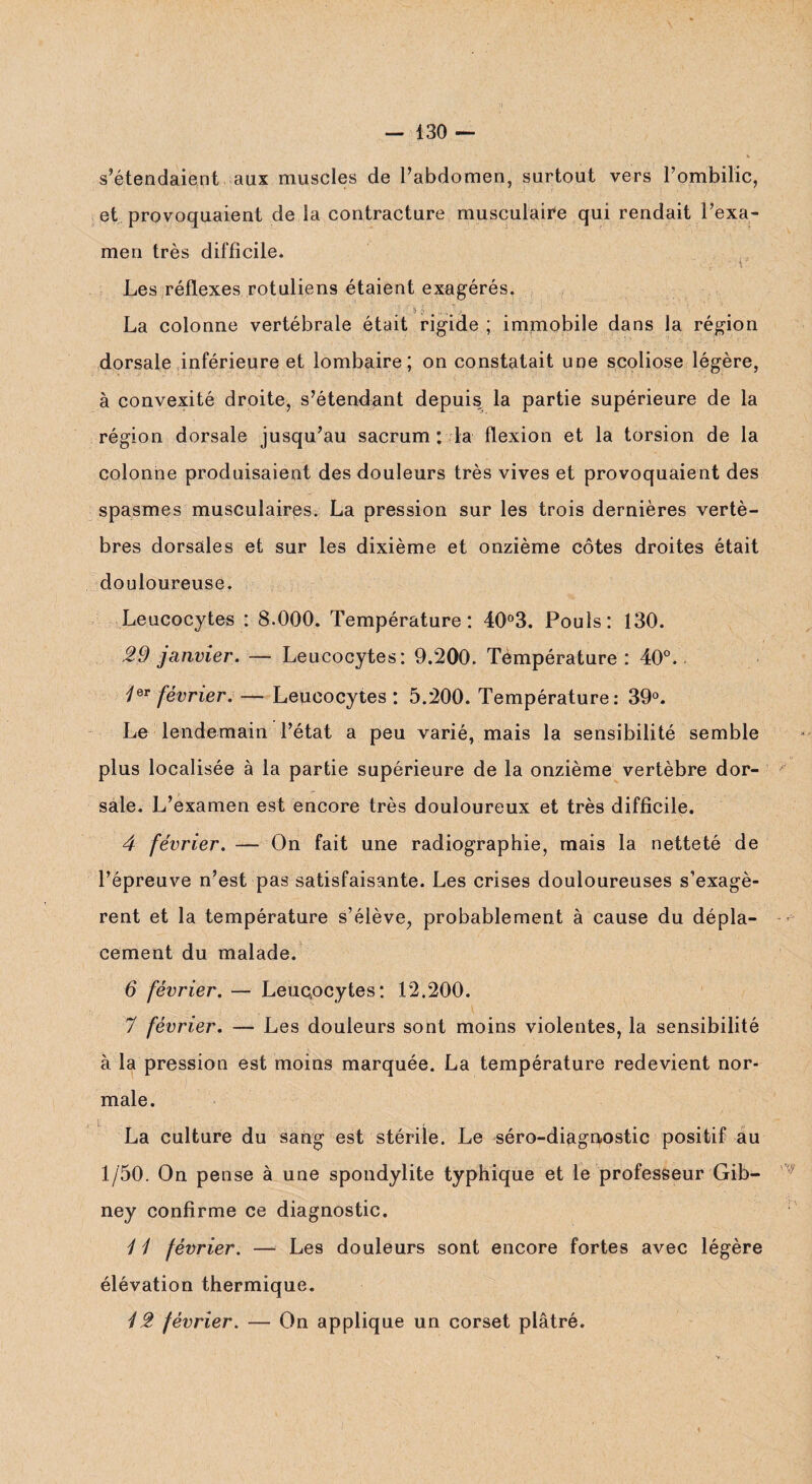 s’étendaient aux muscles de l’abdomen, surtout vers l’ombilic, et provoquaient de la contracture musculaire qui rendait l’exa¬ men très difficile. • . r Les réflexes rotuliens étaient exagérés. $ f. # ., , 1 La colonne vertébrale était rigide ; immobile dans la région dorsale inférieure et lombaire; on constatait une scoliose légère, à convexité droite, s’étendant depuis la partie supérieure de la région dorsale jusqu’au sacrum : la flexion et la torsion de la colonne produisaient des douleurs très vives et provoquaient des spasmes musculaires. La pression sur les trois dernières vertè¬ bres dorsales et sur les dixième et onzième côtes droites était douloureuse. Leucocytes : 8.000. Température: 40°3. Pouls: 130. 29 janvier. — Leucocytes: 9.200. Température: 40°. 4er février. —■ Leucocytes: 5.200. Température: 39°. Le lendemain l’état a peu varié, mais la sensibilité semble plus localisée à la partie supérieure de la onzième vertèbre dor¬ sale. L’examen est encore très douloureux et très difficile. 4 février. — On fait une radiographie, mais la netteté de l’épreuve n’est pas satisfaisante. Les crises douloureuses s’exagè¬ rent et la température s’élève, probablement à cause du dépla¬ cement du malade. 6 février. — Leuqocytes: 12.200. 7 février. — Les douleurs sont moins violentes, la sensibilité à la pression est moins marquée. La température redevient nor¬ male. La culture du sang est stérile. Le séro-diagnostic positif au 1/50. On pense à une spondylite typhique et le professeur Gib- ney confirme ce diagnostic. 4 1 février. —- Les douleurs sont encore fortes avec légère élévation thermique. 42 février. — On applique un corset plâtré.