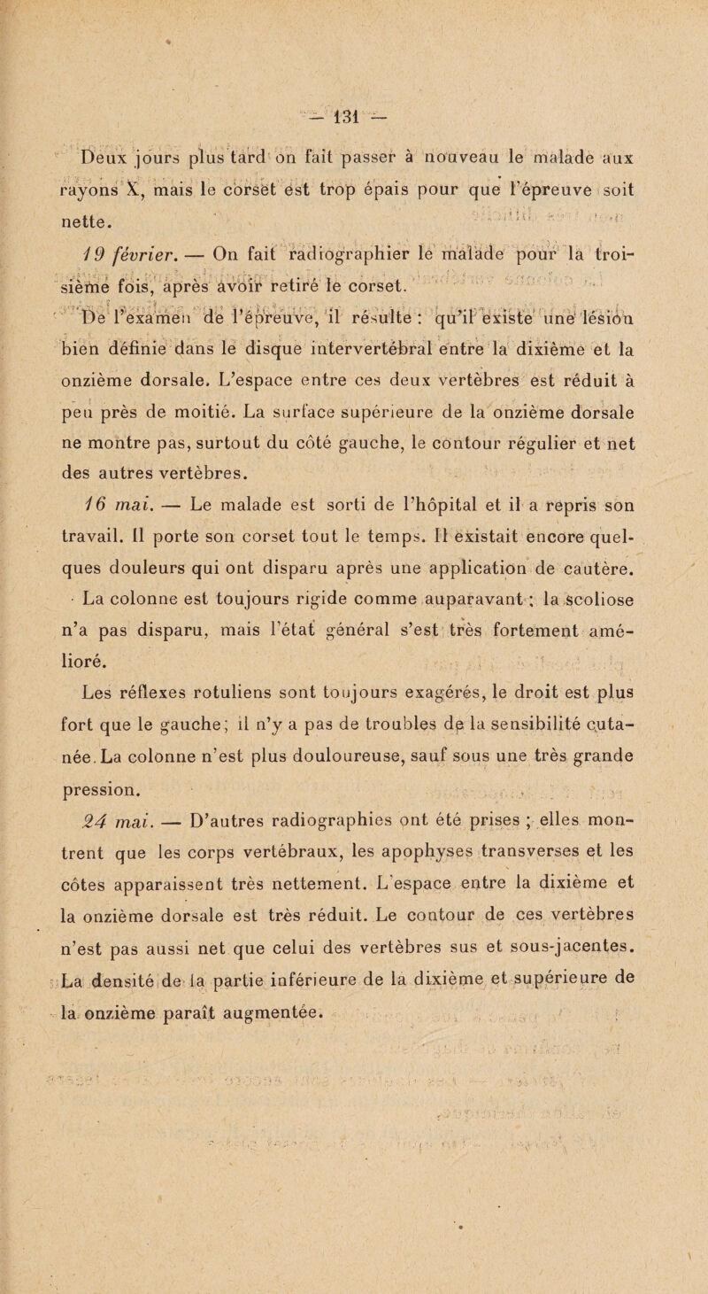 % •ï, , ■ . ,. . # ^ Deux jours plus tard on fait passer à nouveau le malade aux nette. 19 février. — On fait radiographier le malade pour la troi- ■ 5.1 ï ; sième fois, après avoir retiré le corset. De l’examen dé répreuve, il résulte: qu’il existe une lésion bien définie dans le disque intervertébral entre la dixième et la onzième dorsale. L’espace entre ces deux vertèbres est réduit à peu près de moitié. La surface supérieure de la onzième dorsale ne montre pas, surtout du côté gauche, le contour régulier et net des autres vertèbres. 16 mai. — Le malade est sorti de l’hôpital et il a repris son travail. 11 porte son corset tout le temps. Il existait encore quel¬ ques douleurs qui ont disparu après une application de cautère. ■ La colonne est toujours rigide comme auparavant ; la scoliose n’a pas disparu, mais l’état général s’est très fortement amé¬ lioré. Les réflexes rotuliens sont toujours exagérés, le droit est plus fort que le gauche; il n’y a pas de troubles dp la sensibilité cuta¬ née. La colonne n’est plus douloureuse, sauf sous une très grande pression. 24 mai. — D’autres radiographies ont été prises ; elles mon¬ trent que les corps vertébraux, les apophyses transverses et les côtes apparaissent très nettement. L espace entre la dixième et la onzième dorsale est très réduit. Le contour de ces vertèbres n’est pas aussi net que celui des vertèbres sus et sous-jacentes. La densité de la partie inférieure de la dixième et supérieure de la onzième paraît augmentée.