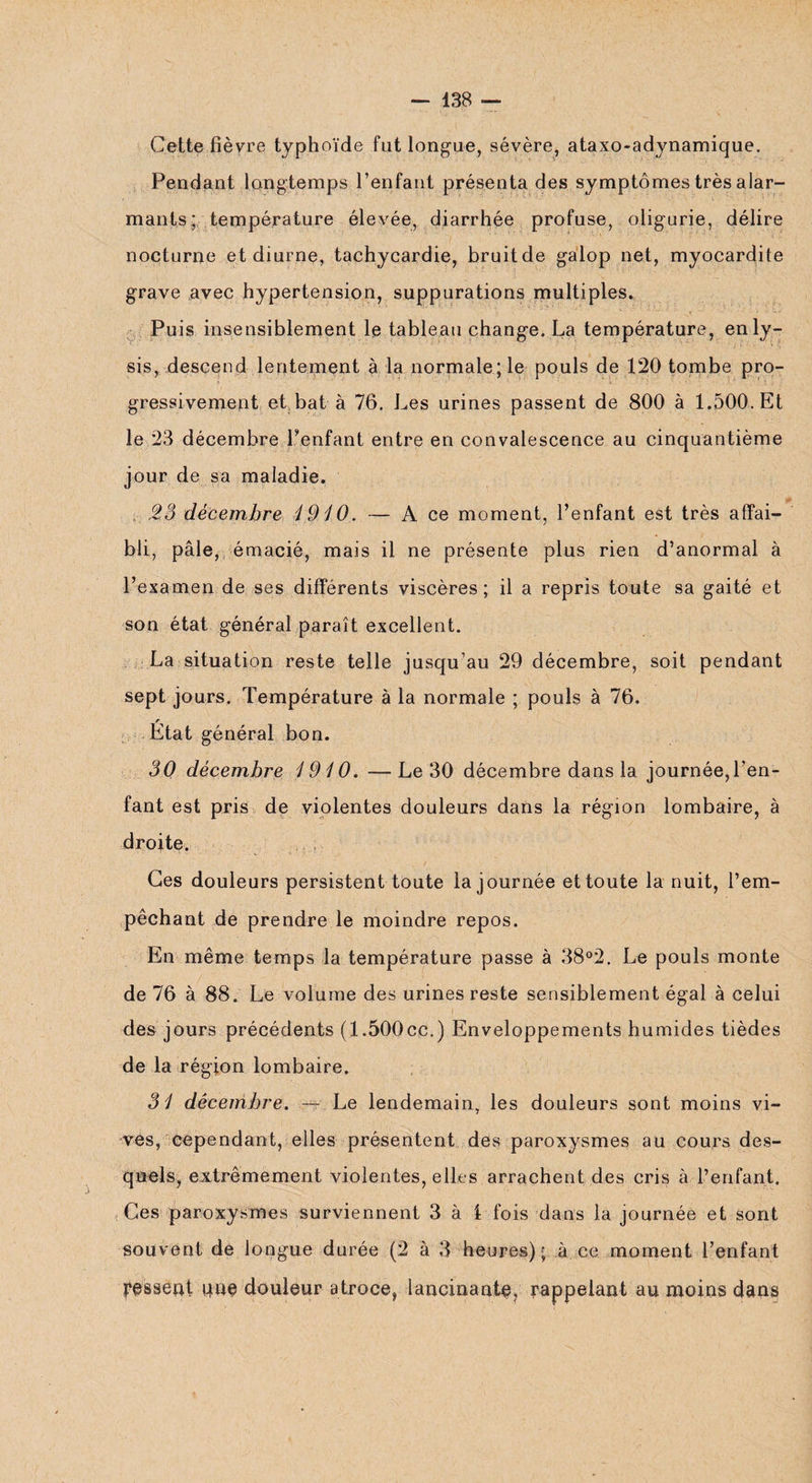 Cette fièvre typhoïde fut longue, sévère, ataxo-adynamique. Pendant longtemps l’enfant présenta des symptômes très alar¬ mants; température élevée, diarrhée profuse, oligurie, délire nocturne et diurne, tachycardie, bruit de galop net, myocardite grave avec hypertension, suppurations multiples. Puis insensiblement le tableau change. La température, enly- sis, descend lentement à la normale; le pouls de 120 tombe pro¬ gressivement et bat à 76. Les urines passent de 800 à 1.500. Et le 23 décembre Tentant entre en convalescence au cinquantième jour de sa maladie. 2,3 décembre 4940. — A ce moment, l’enfant est très affai¬ bli, pâle, émacié, mais il ne présente plus rien d’anormal à l’examen de ses différents viscères; il a repris toute sa gaité et son état général paraît excellent. La situation reste telle jusqu’au 29 décembre, soit pendant sept jours. Température à la normale ; pouls à 76. État général bon. 30 décembre 1910. —Le 30 décembre dans la journée,l’en¬ fant est pris de violentes douleurs dans la région lombaire, à droite. Ces douleurs persistent toute la journée et toute la nuit, l’em¬ pêchant de prendre le moindre repos. En même temps la température passe à 38°2. Le pouls monte de 76 à 88. Le volume des urines reste sensiblement égal à celui des jours précédents (1.500cc.) Enveloppements humides tièdes de la région lombaire. 31 décembre. — Le lendemain, les douleurs sont moins vi¬ ves, cependant, elles présentent des paroxysmes au cours des¬ quels, extrêmement violentes, elles arrachent des cris à l’enfant. Ces paroxysmes surviennent 3 à i fois dans la journée et sont souvent de longue durée (2 à 3 heures); à ce moment l’enfant fessent que douleur atroce, lancinante, rappelant au moins dans