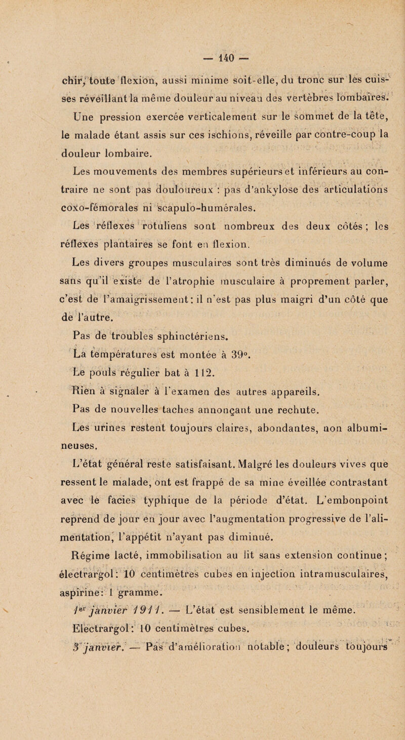 chiry toute flexion, aussi minime soit-elle, du tronc sur les cuis¬ ses réveillant la même douleur au niveau des vertèbres lombaires. Une pression exercée verticalement sur le sommet de la tête, le malade étant assis sur ces ischions, réveille par contre-coup la douleur lombaire. Les mouvements des membres supérieurs et inférieurs au con¬ traire ne sont pas douloureux : pas d’ankylose des articulations coxo-fémorales ni scapulo-humérales. Les réflexes rotuliens sont nombreux des deux côtés ; les réflexes plantaires se font en flexion. Les divers groupes musculaires sont très diminués de volume sans qu’il existe de l’atrophie musculaire à proprement parler, c’est de l’amaigrissement : il n’est pas plus maigri d’un côté que de l’autre. Pas de troubles sphinctériens. .v-Js ;• 'v <r-Y La températures est montée à 39°. Le pouls régulier bat à 112. Rién à signaler à l'examen des autres appareils. Pas de nouvelles taches annonçant une rechute. Les urines restent toujours claires, abondantes, non albumi¬ neuses. L’état général reste satisfaisant. Malgré les douleurs vives que ressentie malade, ont est frappé de sa mine éveillée contrastant avec le faciès typhique de la période d’état. L’embonpoint reprend de jour en jour avec l’augmentation progressive de l’ali¬ mentation, l’appétit n’ayant pas diminué. Régime lacté, immobilisation au lit sans extension continue; électrargol: 10 centimètres cubes en injection intramusculaires, aspirine: 1 gramme. j** janvier 1911. — L’état est sensiblement le même. Electrargol: 10 centimètres cubes. .? . . . - ■ • . T -,j 1 * n 3 janvier. — Pas d’amélioration notable; douleurs toujours