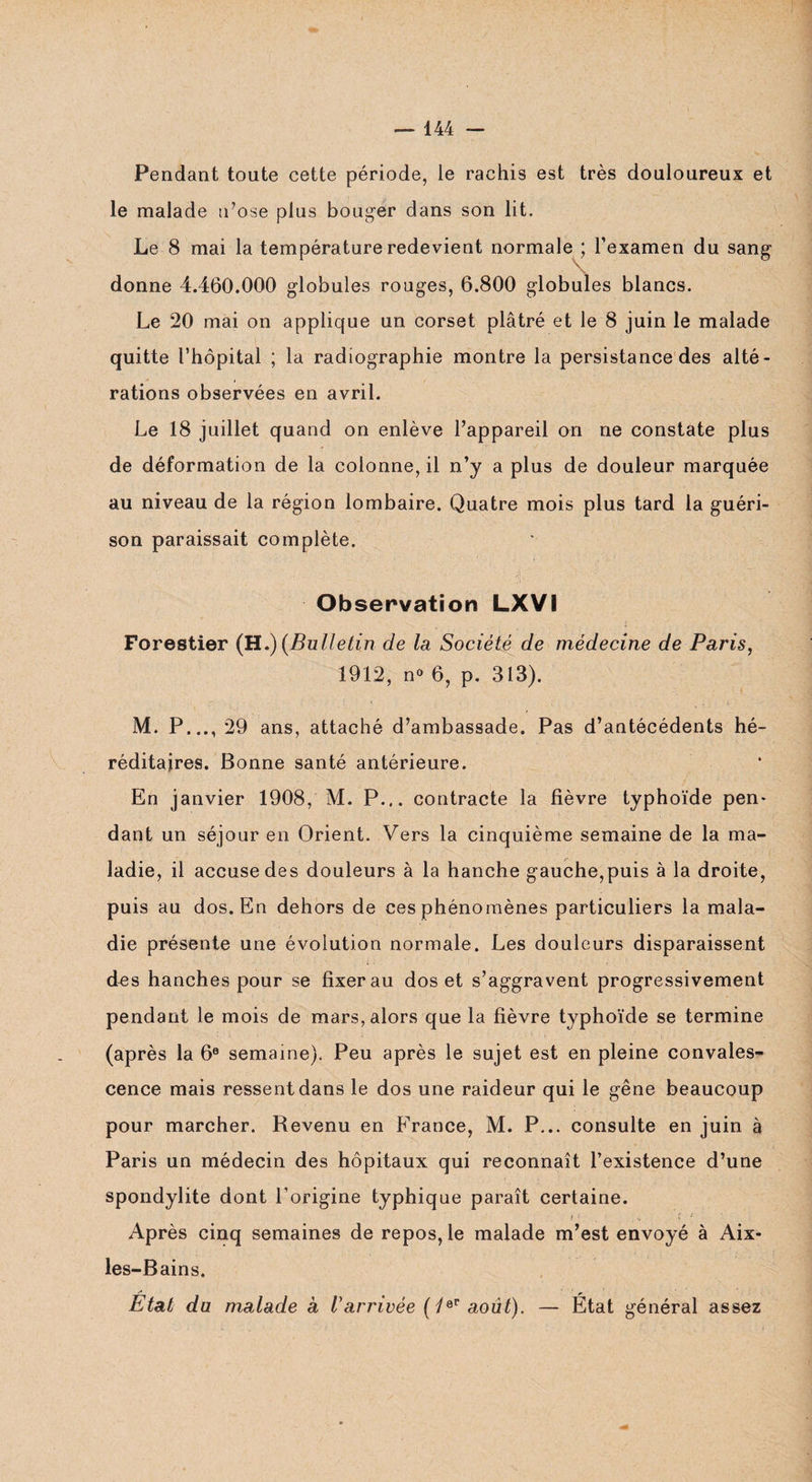 Pendant toute cette période, ie rachis est très douloureux et le malade n’ose plus bouger dans son lit. Le 8 mai la température redevient normale ; l’examen du sang- donne 4.460.000 globules rouges, 6.800 globules blancs. Le 20 mai on applique un corset plâtré et le 8 juin le malade quitte l’hôpital ; la radiographie montre la persistance des alté¬ rations observées en avril. Le 18 juillet quand on enlève l’appareil on ne constate plus de déformation de la colonne, il n’y a plus de douleur marquée au niveau de la région lombaire. Quatre mois plus tard la guéri¬ son paraissait complète. Observation LXVI Forestier (H.) (Bulletin de la Société de médecine de Paris, 1912, n° 6, p. 313). M. P..., 29 ans, attaché d’ambassade. Pas d’antécédents hé¬ réditaires. Bonne santé antérieure. En janvier 1908, M. P... contracte la fièvre typhoïde pen* dant un séjour en Orient. Vers la cinquième semaine de la ma¬ ladie, il accuse des douleurs à la hanche gauche,puis à la droite, puis au dos. En dehors de ces phénomènes particuliers la mala¬ die présente une évolution normale. Les douleurs disparaissent des hanches pour se fixer au dos et s’aggravent progressivement pendant le mois de mars, alors que la fièvre typhoïde se termine (après la 6® semaine). Peu après le sujet est en pleine convales¬ cence mais ressent dans le dos une raideur qui le gêne beaucoup pour marcher. Revenu en France, M. P... consulte en juin à Paris un médecin des hôpitaux qui reconnaît l’existence d’une spondylite dont l’origine typhique paraît certaine. Après cinq semaines de repos, le malade m’est envoyé à Aix- les-Bains. /• • p Etat du malade à Varrivée (/er août). — Etat général assez