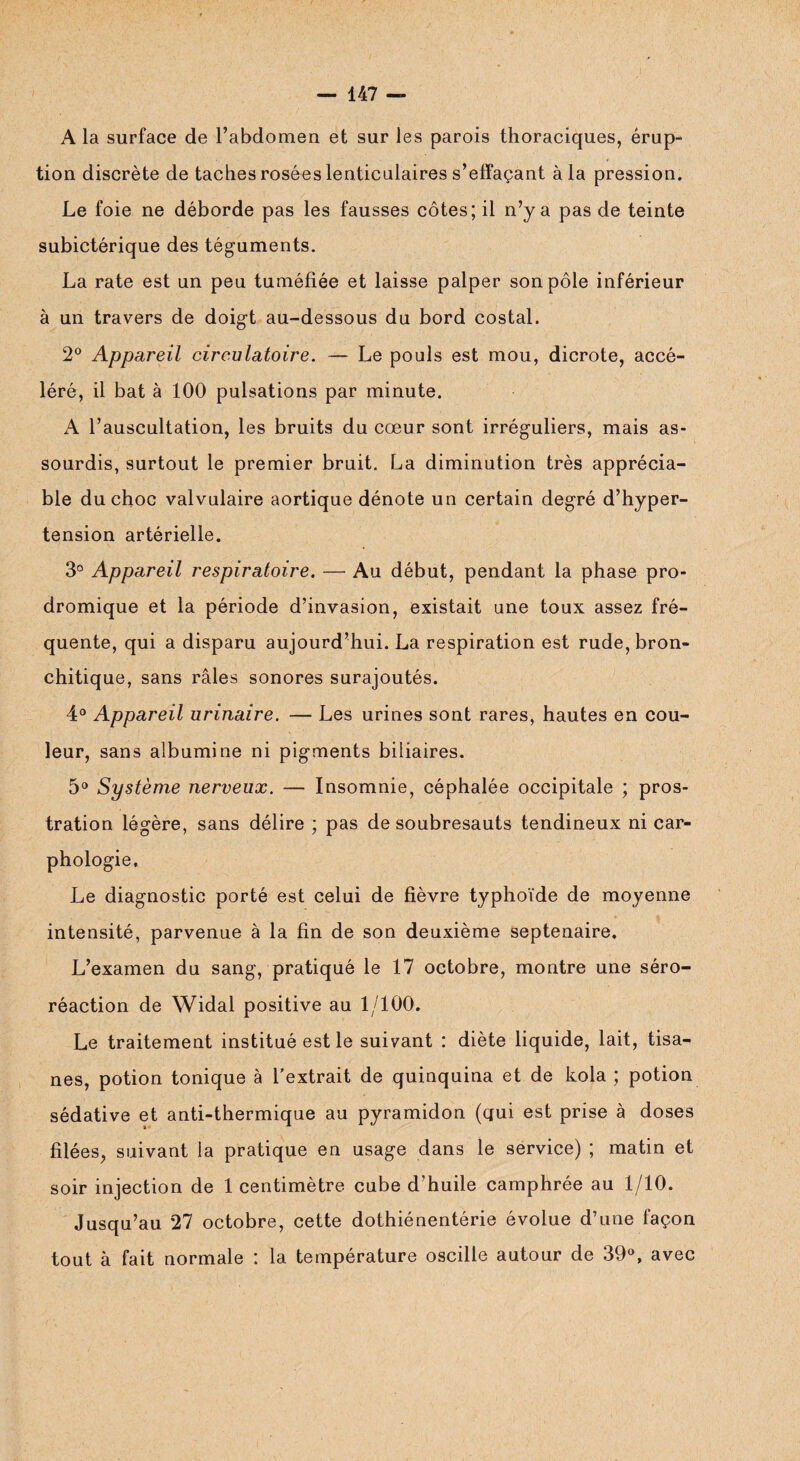 A la surface de l’abdomen et sur les parois thoraciques, érup¬ tion discrète de taches rosées lenticulaires s’effaçant à la pression. Le foie ne déborde pas les fausses côtes; il n’y a pas de teinte subictérique des téguments. La rate est un peu tuméfiée et laisse palper son pôle inférieur à un travers de doigt au-dessous du bord costal. 2° Appareil circulatoire. — Le pouls est mou, dicrote, accé¬ léré, il bat à 100 pulsations par minute. A l’auscultation, les bruits du cœur sont irréguliers, mais as¬ sourdis, surtout le premier bruit. La diminution très apprécia¬ ble du choc valvulaire aortique dénote un certain degré d’hyper¬ tension artérielle. 3° Appareil respiratoire. — Au début, pendant la phase pro¬ dromique et la période d’invasion, existait une toux assez fré¬ quente, qui a disparu aujourd’hui. La respiration est rude, bron¬ chitique, sans râles sonores surajoutés. 4° Appareil urinaire. — Les urines sont rares, hautes en cou¬ leur, sans albumine ni pigments biliaires. 5° Système nerveux. — Insomnie, céphalée occipitale ; pros¬ tration légère, sans délire ; pas de soubresauts tendineux ni car- phologie. Le diagnostic porté est celui de fièvre typhoïde de moyenne intensité, parvenue à la fin de son deuxième septénaire. L’examen du sang, pratiqué le 17 octobre, montre une séro- réaction de Widal positive au 1/100. Le traitement institué est le suivant : diète liquide, lait, tisa¬ nes, potion tonique à l’extrait de quinquina et de kola ; potion sédative et anti-thermique au pyramidon (qui est prise à doses filées, suivant la pratique en usage dans le service) ; matin et soir injection de 1 centimètre cube d’huile camphrée au 1/10. Jusqu’au 27 octobre, cette dothiénentérie évolue d’une façon tout à fait normale : la température oscille autour de 39°, avec