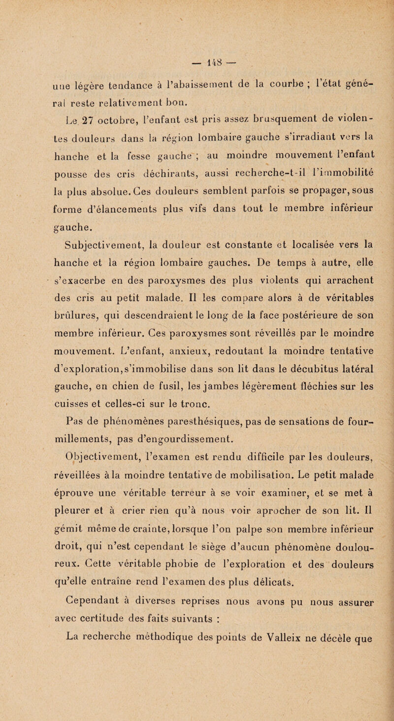 une légère tendance à l’abaissement de la courbe ; 1 état géné¬ ral reste relativement bon. Le 27 octobre, Tentant est pris assez brusquement de violen¬ tes douleurs dans la région lombaire gauche s’irradiant vers la hanche et la fesse gauche ; au moindre mouvement Tentant pousse des cris déchirants, aussi recherche-t-il l’immobilité la plus absolue. Ces douleurs semblent parfois se propager, sous forme d’élancements plus vifs dans tout le membre inférieur gauche. Subjectivement, la douleur est constante et localisée vers la hanche et la région lombaire gauches. De temps à autre, elle s’exacerbe en des paroxysmes des plus violents qui arrachent des cris au petit malade. Il les compare alors à de véritables brûlures, qui descendraient le long de la face postérieure de son membre inférieur. Ces paroxysmes sont réveillés par le moindre mouvement. L’enfant, anxieux, redoutant la moindre tentative d’exploration,s’immobilise dans son lit dans le décubitus latéral gauche, en chien de fusil, les jambes légèrement fléchies sur les cuisses et celles-ci sur le tronc. Pas de phénomènes paresthésiques, pas de sensations de four¬ millements, pas d’engourdissement. Objectivement, l’examen est rendu difficile par les douleurs, réveillées à la moindre tentative de mobilisation. Le petit malade éprouve une véritable terreur à se voir examiner, et se met à pleurer et à crier rien qu’à nous voir aprocher de son lit. 11 gémit même de crainte, lorsque Ton palpe son membre inférieur droit, qui n’est cependant le siège d’aucun phénomène doulou¬ reux. Cette véritable phobie de l’exploration et des douleurs qu’elle entraîne rend l’examen des plus délicats. Cependant à diverses reprises nous avons pu nous assurer avec certitude des faits suivants : La recherche méthodique des points de Valleix ne décèle que