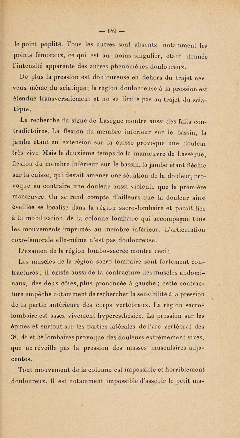 le point poplité. Tous les autres sont absents, notamment les points fémoraux, ce qui est au moins singulier, étant donnée l’intensité apparente des autres phénomènes douloureux. De plus la pression est douloureuse en dehors du trajet ner¬ veux même du sciatique; la région douloureuse à la pression est étendue transversalement et ne se limite pas au trajet du scia¬ tique. La recherche du signe de Lasègue montre aussi des faits con¬ tradictoires. La flexion du membre inférieur sur le bassin, la jambe étant en extension sur la cuisse provoque une douleur très vi-ve. Mais le deuxième temps de la manœuvre de Lassègue, flexion du membre inférieur sur le bassin, la jambe étant fléchie sur la cuisse, qui devait amener une sédation de la douleur, pro¬ voque au contraire une douleur aussi violente que la première manœuvre. On se rend compte d'ailleurs que la douleur ainsi éveillée se localise dans la région sacro-lombaire et paraît liée à la mobilisation de la colonne lombaire qui accompagne tous les mouvements imprimés au membre inférieur. L’articulation coxo-fémorale elle-même n’est pas douloureuse. L’examen de la région lombo-sacrée montre ceci : Les muscles de la région sacro-lombaire sont fortement con¬ tracturés ; il existe aussi de la contracture des muscles abdomi¬ naux, des deux côtés, plus prononcée à gauche ; cette contrac¬ ture empêche notamment de rechercher la sensibilité à la pression de la partie antérieure des corps vertébraux. La région sacro- lombaire est assez vivement hyperesthésiée. La pression sur les épines et surtout sur les parties latérales de l’arc vertébral des 3e, 4e et 5e lombaires provoque des douleurs extrêmement vives, que ne réveille pas la pression des masses musculaires adja¬ centes. Tout mouvement de la colonne est impossible et horriblement douloureux. Il est notamment impossible d’asseoir le petit ma-