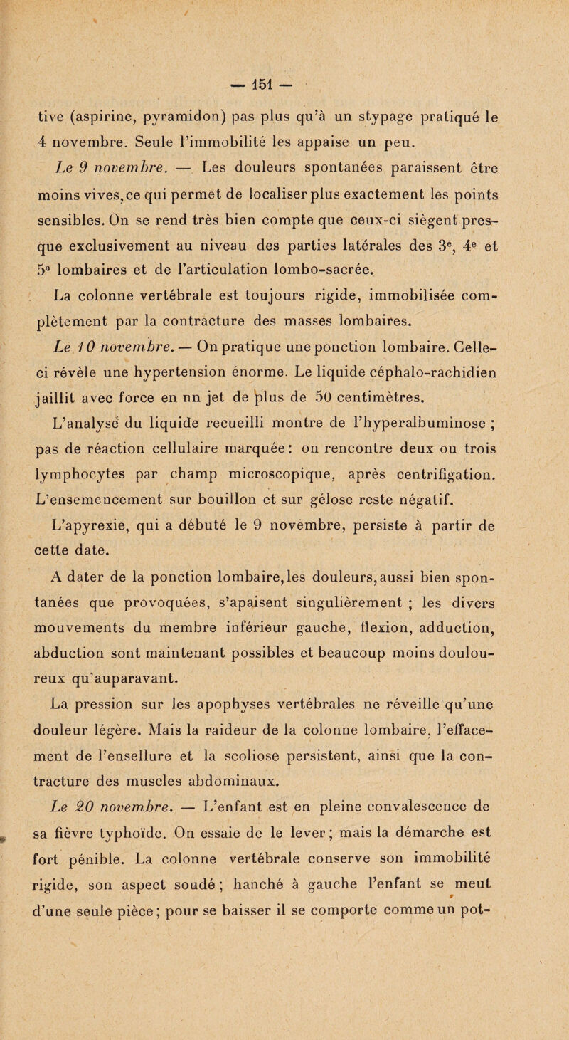 tive (aspirine, pyramidon) pas plus qu’à un stypage pratiqué le 4 novembre. Seule l’immobilité les appaise un peu. Le 9 novembre. — Les douleurs spontanées paraissent être moins vives, ce qui permet de localiser plus exactement les points sensibles. On se rend très bien compte que ceux-ci siègent pres¬ que exclusivement au niveau des parties latérales des 3e, 4e et 59 lombaires et de l’articulation lombo-sacrée. La colonne vertébrale est toujours rigide, immobilisée com¬ plètement par la contracture des masses lombaires. Le 10 novembre. — On pratique une ponction lombaire. Celle- ci révèle une hypertension énorme. Le liquide céphalo-rachidien jaillit avec force en nn jet de plus de 50 centimètres. L’analyse du liquide recueilli montre de l’hyperalbuminose ; pas de réaction cellulaire marquée: on rencontre deux ou trois lymphocytes par champ microscopique, après centrifigation. L’ensemencement sur bouillon et sur gélose reste négatif. L’apyrexie, qui a débuté le 9 novembre, persiste à partir de cette date. A dater de la ponction lombaire, les douleurs, aussi bien spon¬ tanées que provoquées, s’apaisent singulièrement ; les divers mouvements du membre inférieur gauche, flexion, adduction, abduction sont maintenant possibles et beaucoup moins doulou¬ reux qu’auparavant. La pression sur les apophyses vertébrales ne réveille qu’une douleur légère. Mais la raideur de la colonne lombaire, l’efface¬ ment de l’ensellure et la scoliose persistent, ainsi que la con¬ tracture des muscles abdominaux. Le 20 novembre. — L’enfant est en pleine convalescence de sa fièvre typhoïde. On essaie de le lever; mais la démarche est fort pénible. La colonne vertébrale conserve son immobilité rigide, son aspect soudé ; hanché à gauche l’enfant se meut 9 d’une seule pièce; pour se baisser il se comporte comme un pot-
