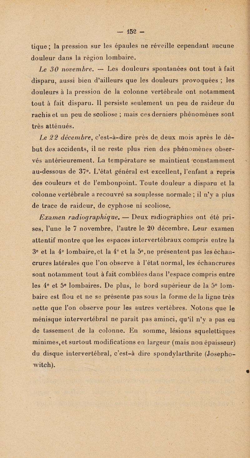tique ; la pression sur les épaules ne réveille cependant aucune douleur dans la région lombaire. Le 30 novembre. — Les douleurs spontanées ont tout à fait disparu, aussi bien d’ailleurs que les douleurs provoquées ; les douleurs à la pression de la colonne vertébrale ont notamment tout à fait disparu. Il persiste seulement un peu de raideur du rachis et un peu de scoliose ; mais ces derniers phénomènes sont très atténués. Le 22 décembre, c’est-à-dire près de deux mois après le dé¬ but des accidents, il ne reste plus rien des phénomènes obser¬ vés antérieurement. La température se maintient constamment au-dessous de 37°. L’état général est excellent, l’enfant a repris des couleurs et de l’embonpoint. Toute douleur a disparu et la colonne vertébrale a recouvré sa souplesse normale ; il n’y a plus de trace de raideur, de cyphose ni scoliose. Examen radiographique. — Deux radiographies ont été pri¬ ses, l’une le 7 novembre, l’autre le 20 décembre. Leur examen attentif montre que les espaces intervertébraux compris entre la 3e et la 4e lombaire, et la 4e et la 5e, ne présentent pas les échan¬ crures latérales que l’on observe à l’état normal, les échancrures sont notamment tout à fait comblées dans l’espace compris entre les 4e et 5e lombaires. De plus, le bord supérieur de la 5e lom¬ baire est flou et ne se présente pas sous la forme de la ligne très nette que l’on observe pour les autres vertèbres. Notons que le ménisque intervertébral ne parait pas aminci, qu’il n’y a pas eu de tassement de la colonne. En somme, lésions squelettiques minimes,et surtout modifications en largeur (mais non épaisseur) du disque intervertébral, c’est-à dire spondylarthrite (Josepho- witch).