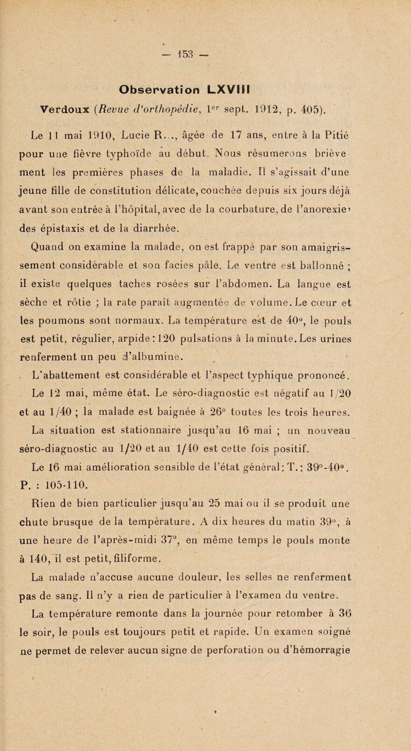 Observation LXVIII Verdoux (Revue d’orthopédie, 1er sept. 1912, p. 405). Le 11 mai 1910, Lucie R.,., âgée de 17 ans, entre à la Pitié pour une fièvre typhoïde au début. Nous résumerons briève ment les premières phases de la maladie. Il s’agissait d’une jeune fille de constitution délicate, couchée depuis six jours déjà avant son entrée à l'hôpital, avec de la courbature, de l’anorexie’ des épistaxis et de la diarrhée. Quand on examine la malade, on est frappé par son amaigris¬ sement considérable et son faciès pâle. Le ventre est ballonné ; il existe quelques taches rosées sur l’abdomen. La langue est sèche et rôtie ; la rate paraît augmentée de volume. Le cœur et les poumons sont normaux. La température est de 40°, le pouls est petit, régulier, arpide:120 pulsations à la minute. Les urines renferment un peu d’albumine. L’abattement est considérable et l’aspect typhique prononcé. Le 12 mai, même état. Le séro-diagnostic est négatif au 1/20 et au 1/40 ; la malade est baignée à 26° toutes les trois heures. La situation est stationnaire jusqu’au 16 mai ; un nouveau séro-diagnostic au 1/20 et au 1/40 est cette fois positif. Le 16 mai amélioration sensible de l’état général: T.: 39°-40°. P. : 105-110. Rien de bien particulier jusqu’au 25 mai ou il se produit une chute brusque de la température. A dix heures du matin 39°, à une heure de l’après-midi 37°, en même temps le pouls monte à 140, il est petit,filiforme. La malade n’accuse aucune douleur, les selles ne renferment pas de sang. Il n’y a rien de particulier à l’examen du ventre. La température remonte dans la journée pour retomber à 36 le soir, le pouls est toujours petit et rapide. Un examen soigné ne permet de relever aucun signe de perforation ou d’hémorragie