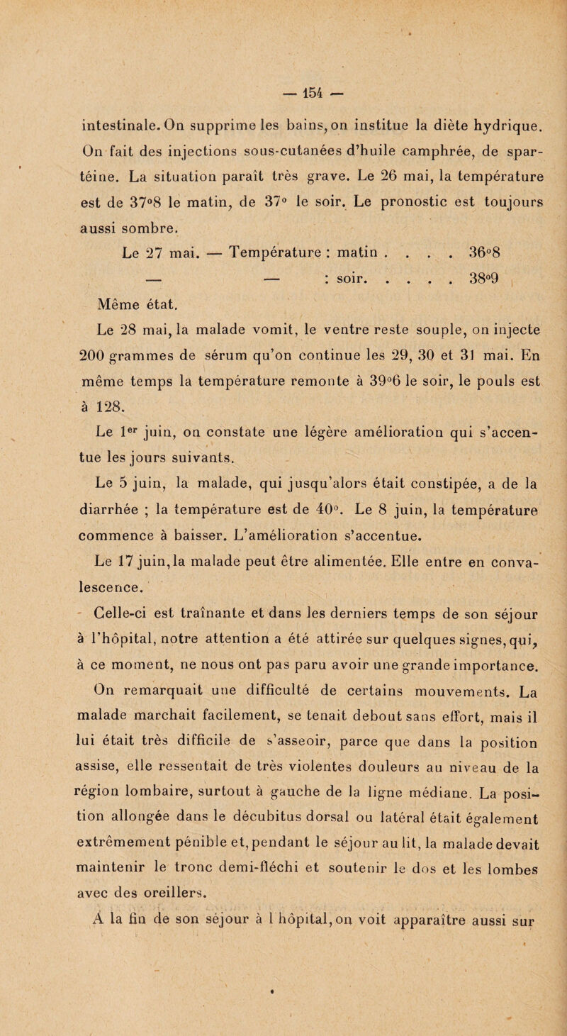 intestinale. On supprime les bains, on institue la diète hydrique. On fait des injections sous-cutanées d’huile camphrée, de spar- téine. La situation paraît très grave. Le 26 mai, la température est de 37°8 le matin, de 37° le soir. Le pronostic est toujours aussi sombre. Le 27 mai. — Température : matin .... 36°8 — — : soir.38°9 Même état. Le 28 mai, la malade vomit, le ventre reste souple, on injecte 200 grammes de sérum qu’on continue les 29, 30 et 31 mai. En même temps la température remonte à 39°6 le soir, le pouls est à 128. Le 1er juin, on constate une légère amélioration qui s’accen¬ tue les jours suivants. Le 5 juin, la malade, qui jusqu’alors était constipée, a de la diarrhée ; la température est de 40°. Le 8 juin, la température commence à baisser. L’amélioration s’accentue. Le 17 juin, la malade peut être alimentée. Elle entre en conva¬ lescence. Celle-ci est traînante et dans les derniers temps de son séjour à l’hôpital, notre attention a été attirée sur quelques signes, qui, à ce moment, ne nous ont pas paru avoir une grande importance. On remarquait une difficulté de certains mouvements. La malade marchait facilement, se tenait debout sans effort, mais il lui était très difficile de s’asseoir, parce que dans la position assise, elle ressentait de très violentes douleurs au niveau de la région lombaire, surtout à gauche de la ligne médiane. La posi¬ tion allongée dans le décubitus dorsal ou latéral était également extrêmement pénible et, pendant le séjour au lit, la malade devait maintenir le tronc demi-fléchi et soutenir le dos et les lombes avec des oreillers. A la fin de son séjour à 1 hôpital,on voit apparaître aussi sur