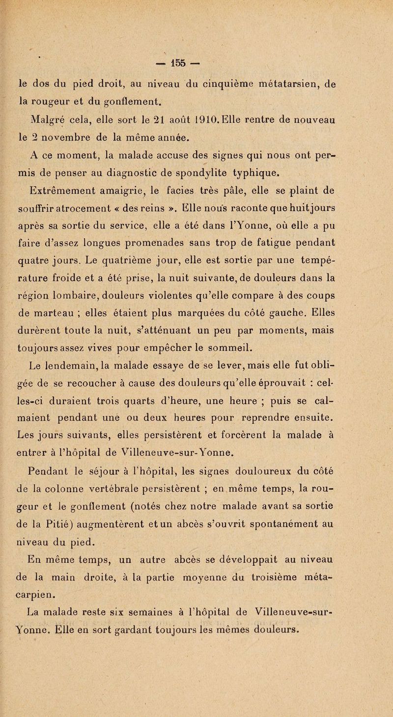 le dos du pied droit, au niveau du cinquième métatarsien, de la rougeur et du gonflement. Malgré cela, elle sort le 21 août 1910. Elle rentre de nouveau le 2 novembre de la même année. A ce moment, la malade accuse des signes qui nous ont per¬ mis de penser au diagnostic de spondylite typhique. Extrêmement amaigrie, le faciès très pâle, elle se plaint de souffrir atrocement « des reins ». Elle nous raconte que huit jours après sa sortie du service, elle a été dans l’Yonne, où elle a pu faire d’assez longues promenades sans trop de fatigue pendant quatre jours. Le quatrième jour, elle est sortie par une tempé¬ rature froide et a été prise, la nuit suivante, de douleurs dans la région lombaire, douleurs violentes qu’elle compare à des coups de marteau ; elles étaient plus marquées du côté gauche. Elles durèrent toute la nuit, s’atténuant un peu par moments, mais toujours assez vives pour empêcher le sommeil. Le lendemain, la malade essaye de se lever, mais elle fut obli¬ gée de se recoucher à cause des douleurs qu’elle éprouvait : cel¬ les-ci duraient trois quarts d’heure, une heure ; puis se cal¬ maient pendant une ou deux heures pour reprendre ensuite. Les jours suivants, elles persistèrent et forcèrent la malade à entrer à l’hôpital de Villeneuve-sur-Yonne. Pendant le séjour à Lhôpital, les signes douloureux du côté de la colonne vertébrale persistèrent ; en même temps, la rou¬ geur et le gonflement (notés chez notre malade avant sa sortie de la Pitié) augmentèrent et un abcès s’ouvrit spontanément au niveau du pied. En même temps, un autre abcès se développait au niveau de la main droite, à la partie moyenne du troisième méta¬ carpien. La malade reste six semaines à l’hôpital de Villeneuve-sur- Yonne. Elle en sort gardant toujours les mêmes douleurs.