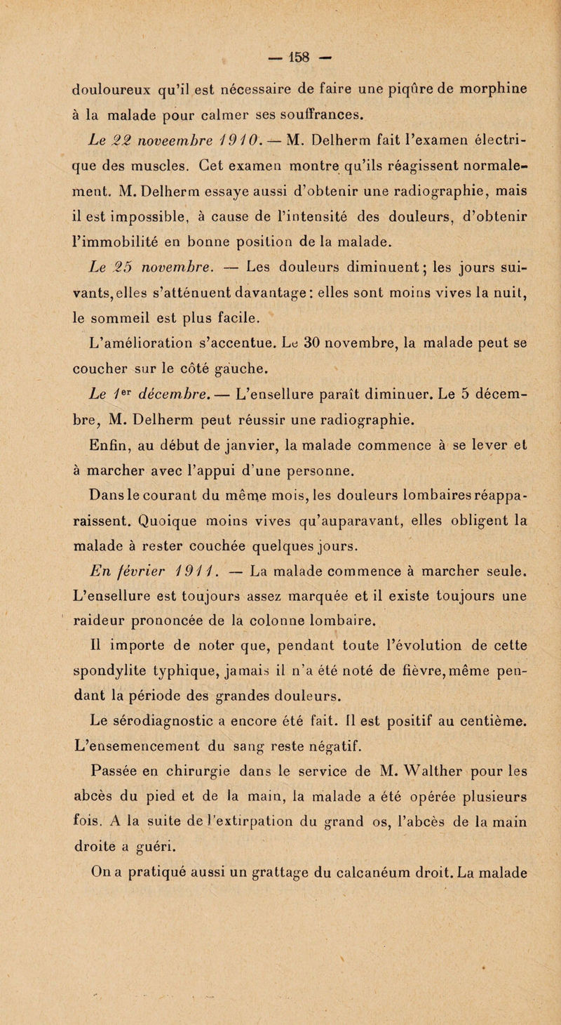 douloureux qu’il est nécessaire de faire une piqûre de morphine à la malade pour calmer ses souffrances. Le 22 noveembre 1910. — M. Delherm fait l’examen électri¬ que des muscles. Cet examen montre qu’ils réagissent normale¬ ment. M. Delherm essaye aussi d’obtenir une radiographie, mais il est impossible, à cause de l’intensité des douleurs, d’obtenir l’immobilité en bonne position de la malade. Le 25 novembre. — Les douleurs diminuent; les jours sui¬ vants,elles s’atténuent davantage : elles sont moins vives la nuit, le sommeil est plus facile. L’amélioration s’accentue. Le 30 novembre, la malade peut se coucher sur le côté gauche. Le 1er décembre.— L’ensellure paraît diminuer. Le 5 décem¬ bre, M. Delherm peut réussir une radiographie. Enfin, au début de janvier, la malade commence à se lever et à marcher avec l’appui d’une personne. Dans le courant du même mois, les douleurs lombaires réappa¬ raissent. Quoique moins vives qu’auparavant, elles obligent la malade à rester couchée quelques jours. En février 1911. — La malade commence à marcher seule. L’ensellure est toujours assez marquée et il existe toujours une raideur prononcée de la colonne lombaire. Il importe de noter que, pendant toute l’évolution de cette spondylite typhique, jamais il n’a été noté de fièvre,même pen¬ dant la période des grandes douleurs. Le sérodiagnostic a encore été fait. Il est positif au centième. L’ensemencement du sang reste négatif. Passée en chirurgie dans le service de M. Walther pour les abcès du pied et de la main, la malade a été opérée plusieurs fois. A la suite de l’extirpation du grand os, l’abcès de la main droite a guéri. On a pratiqué aussi un grattage du calcanéum droit. La malade
