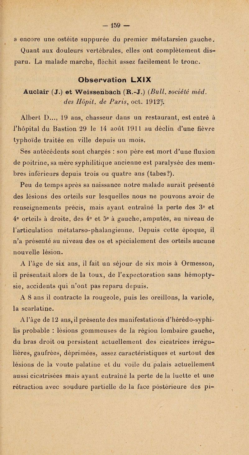a encore une ostéite suppurée du premier métatarsien gauche. Quant aux douleurs vertébrales, elles ont complètement dis¬ paru. La malade marche, fléchit assez facilement le tronc. Observation LXIX Auclair (J.) et Weissenbach (R.-J.) (Bull. société méd. des Hôpit. de Paris, oct. 1912)“. Albert D..., 19 ans, chasseur dans un restaurant, est entré à l’hôpital du Bastion 29 le 14 août 1911 au déclin d’une fièvre typhoïde traitée en ville depuis un mois. Ses antécédents sont chargés : son père est mort d’une fluxion de poitrine, sa mère syphilitique ancienne est paralysée des mem¬ bres inférieurs depuis trois ou quatre ans (tabes?). Peu de temps après sa naissance notre malade aurait présenté des lésions des orteils sur lesquelles nous ne pouvons avoir de renseignements précis, mais ayant entraîné la perte des 3e et 4e orteils à droite, des 4e et 5e à gauche, amputés, au niveau de l’articulation métatarso-phalangienne. Depuis cette époque, il n’a présenté au niveau des os et spécialement des orteils aucune nouvelle lésion. A l’âge de six ans, il fait un séjour de six mois à Ormesson, il présentait alors de la toux, de l’expectoration sans hémopty¬ sie, accidents qui n’ont pas reparu depuis. A 8 ans il contracte la rougeole, puis les oreillons, la variole, la scarlatine. A l’âge de 12 ans, il présente des manifestations d’hérédo-syphi- lis probable : lésions gommeuses de la région lombaire gauche, du bras droit ou persistent actuellement des cicatrices irrégu¬ lières, gaufrées, déprimées, assez caractéristiques et surtout des lésions de la voûte palatine et du voile du palais actuellement aussi cicatrisées mais ayant entraîné la perte de la luette et une rétraction avec soudure partielle de la face postérieure des pi-