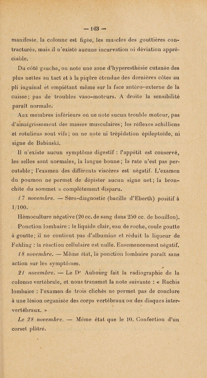 manifeste, la colonne est figée, les muscles des gouttières con¬ tracturés, mais il n’existè aucune incurvation ni déviation appré¬ ciable. Du côté gauche, on note une zone d’hyperesthésie cutanée des plus nettes au tact et à la piqûre étendue des dernières côtes au pli inguinal et empiétant même sur la face antéro-externe de la cuisse ; pas de troubles vaso-moteurs. A droite la sensibilité paraît normale. Aux membres inférieurs on ne note aucun trouble moteur, pas d’amaigrissement des masses musculaires; les réflexes achilliens et rotuliens sont vifs ; on ne note ni trépidation épileptoïde, ni signe de Babinski. Il n’existe aucun symptôme digestif : l’appétit est conservé, les selles sont normales, la langue bonne ; la rate n’est pas per- cutable ; l’examen des différents viscères est négatif. L’examen du poumon ne permet de dépister aucun signe net; la bron¬ chite du sommet a complètement disparu. / 7 novembre. — Séro-diagnostic (bacille d’Eberth) positif à 1/100. Hémoculture négative (20 cc. de sang dans 250 cc. de bouillon). Ponction lombaire : le liquide clair, eau de roche, coule goutte à goutte; il ne contient pas d’albumine et réduit la liqueur de Fehling : la réaction cellulaire est nulle. Ensemencement négatif. 1 8 novembre. — Même état, la ponction lombaire paraît sans action sur les symptômes. 21 novembre. — Le Dr Aubourg fait la radiographie de la colonne vertébrale, et nous transmet la note suivante : « Rachis lombaire : l’examen de trois clichés ne permet pas de conclure à une lésion organisée des corps vertébraux ou des disques inter¬ vertébraux. » Le 28 novembre. — Même état que le 10. Confection d’un corset plâtré.