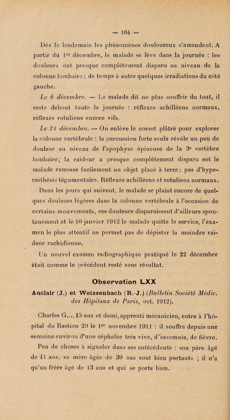 Dès le lendemain les phénomènes douloureux s’amendent, A partir du lor décembre, le malade se lève dans la journée : les douleurs ont presque complètement disparu au niveau de la colonne lombaire ; de temps à autre quelques irradiations du côté gauche. Le 6 décembre. — Le malade dit ne plus souffrir du tout, il reste debout toute la journée : réflexes achilléens normaux, réflexes rotuliens encore vifs. Le £1 décembre. — On enlève le corset plâtré pour explorer la colonne vertébrale : la percussion forte seule révèle un peu de douleur au niveau de l’apophyse épineuse de la 3e vertèbre lombaire; la raideur a presque complètement disparu eot le malade ramasse facilement un objet placé à terre; pas d’hype¬ resthésie tégumentaire. Réflexes achilléens et rotuliens normaux. Dans les jours qui suivent, le malade se plaint encore de queR ques douleurs légères dans la colonne vertébrale à l’occasion de certains mouvements, ces douteurs disparaissent d’ailleurs spon¬ tanément et le 10 janvier 1912 le malade quitte le service, l’exa¬ men le plus attentif ne permet pas de dépister la moindre rai¬ deur rachidienne. Un nouvel examen radiographique pratiqué le 22 décembre était comme le précédent resté sans résultat. Observation LXX Auclair (J.) et Weissenbach (R.-J.),(Bulletin Société Mèdic. des Hôpitaux de Paris, oct. 1912). Charles G..., 15 ans et demi,apprenti mécanicien, entre à l’hô¬ pital du Bastion 29 le 1er novembre 1911 ; il souffre depuis une semaine environ d’une céphalée très vive, d’insomnie, de fièvre. Peu de choses à signaler dans ses antécédents : son père âgé de 41 ans, sa mère âgée de 39 ans sont bien portants ; il n’a qu’un frère âgé de 13 ans et qui se porte bien.