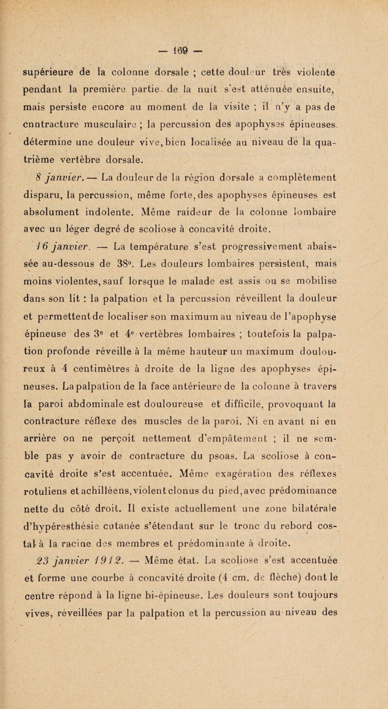 supérieure de la colonne dorsale ; cette douleur très violente pendant la première partie de la nuit s'est atténuée ensuite, mais persiste encore au moment de la visite ; il n’y a pas de cnntracture musculaire ; la percussion des apophyses épineuses, détermine une douleur vive, bien localisée au niveau de la qua¬ trième vertèbre dorsale. 8 janvier.— La douleur de la région dorsale a complètement disparu, la percussion, même forte, des apophyses épineuses est absolument indolente. Même raideur de la colonne lombaire avec un léger degré de scoliose à concavité droite. 16 janvier. — La température s’est progressivement abais¬ sée au-dessous de 38°. Les douleurs lombaires persistent, mais moins violentes, sauf lorsque le malade est assis ou se mobilise dans son lit : la palpation et la percussion réveillent la douleur et permettent de localiser son maximum au niveau de l’apophyse épineuse des 3e et 4e vertèbres lombaires ; toutefois la palpa¬ tion profonde réveille à la même hauteur un maximum doulou¬ reux à 4 centimètres à droite de la ligne des apophyses épi¬ neuses. Lapalpation de la face antérieure de la colonne à travers la paroi abdominale est douloureuse et difficile, provoquant la contracture réflexe des muscles de la paroi. Ni en avant ni en arrière on ne perçoit nettement d’empâtement ; il ne sem¬ ble pas y avoir de contracture du psoas. La scoliose à con¬ cavité droite s’est accentuée. Même exagération des réflexes rotuliens et achilléens,violent clonus du pied,avec prédominance nette du côté droit. Il existe actuellement une zone bilatérale d’hypéresthésie cutanée s’étendant sur le tronc du rebord cos¬ tal à la racine des membres et prédominante à droite. 28 janvier 1912. — Même état. La scoliose s’est accentuée et forme une courbe à concavité droite (4 cm. de flèche) dont le centre répond à la ligne bi-épineuse. Les douleurs sont toujours vives, réveillées par la palpation et la percussion au niveau des