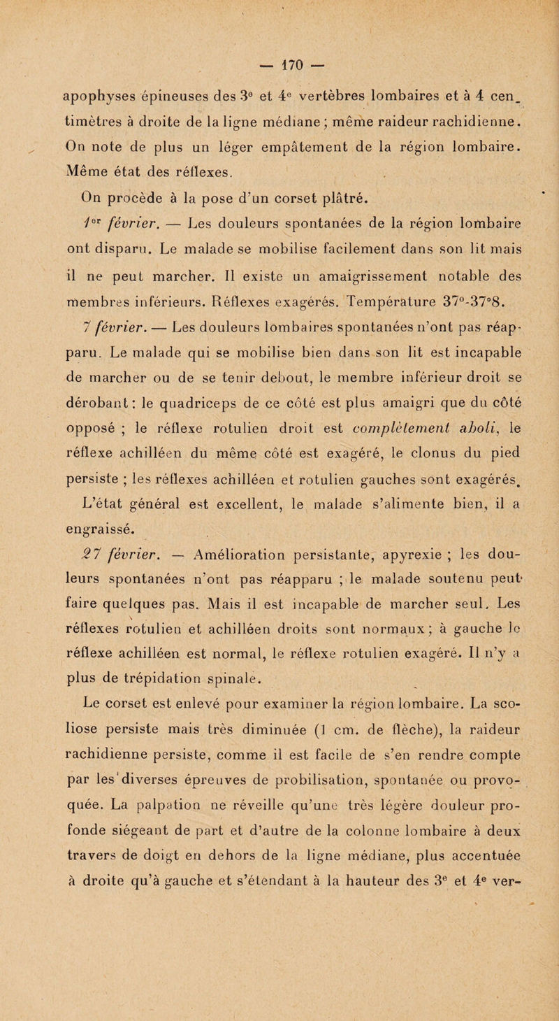 apophyses épineuses des 3e et 4° vertèbres lombaires et à 4 cen_ timètres à droite de la ligne médiane; même raideur rachidienne. On note de plus un léger empâtement de la région lombaire. Même état des réflexes. On procède à la pose d’un corset plâtré. février. — Les douleurs spontanées de la région lombaire ont disparu. Le malade se mobilise facilement dans son lit mais il ne peut marcher. Il existe un amaigrissement notable des membres inférieurs. Réflexes exagérés. Température 37°-37°8. 7 février. — Les douleurs lombaires spontanées n’ont pas réap¬ paru. Le malade qui se mobilise bien dans son lit est incapable de marcher ou de se tenir debout, le membre inférieur droit se dérobant: le quadriceps de ce côté est plus amaigri que du côté opposé ; le réflexe rotulien droit est complètement aboli, le réflexe achilléen du même côté est exagéré, le clonus du pied persiste ; les réflexes achilléen et rotulien gauches sont exagérés. L’état général est excellent, le malade s’alimente bien, il a engraissé. 27 février. — Amélioration persistante, apyrexie ; les dou¬ leurs spontanées n’ont pas réapparu ; le malade soutenu peut* faire quelques pas. Mais il est incapable de marcher seul. Les réflexes rotulien et achilléen droits sont normaux; à gauche le réflexe achilléen est normal, le réflexe rotulien exagéré. 11 n’y a plus de trépidation spinale. Le corset est enlevé pour examiner la région lombaire. La sco¬ liose persiste mais très diminuée (1 cm. de flèche), la raideur rachidienne persiste, comme il est facile de s’en rendre compte par les diverses épreuves de probilisation, spontanée ou provo¬ quée. La palpation ne réveille qu’une très légère douleur pro¬ fonde siégeant de part et d’autre de la colonne lombaire à deux travers de doigt en dehors de la ligne médiane, plus accentuée à droite qu’à gauche et s’étendant à la hauteur des 3e et 4e ver-