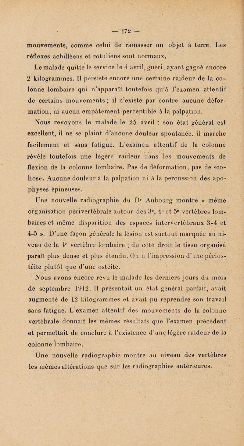 mouvements, comme celui de ramasser un objet à terre. Les réflexes achilléens et rotuliens sont normaux. Le malade quitte le service le 4 avril, guéri, ayant gagné encore 2 kilogrammes. 11 persiste encore une certaine raideur de la co¬ lonne lombaire qui n’apparaît toutefois qu’à l’examen attentif de certains mouvements ; il n’existe par contre aucune défor¬ mation, ni aucun empâtement perceptible à la palpation. Nous revoyons le malade le 25 avril : son état général est excellent, il ne se plaint d’aucune douleur spontanée, il marche facilement et sans fatigue. L’examen attentif de la colonne révèle toutefois une légère raideur dans les mouvements de flexion de la colonne lombaire. Pas de déformation, pas de sco¬ liose. Aucune douleur à la palpation ni à la percussion des apo¬ physes épineuses. Une nouvelle radiographie du Dr Aubourg montre « même organisation périvertébrale autour des 3e, 4e et 5e vertèbres lom¬ baires et même disparition des espaces intervertébraux 3-4 et 4-5 ». D’une façon générale la lésion est surtout marquée au ni¬ veau de la 4e vertèbre lombaire ; du côté droit le tissu organisé paraît plus dense et plus étendu. On a l’impression d’une périos- téite plutôt que d’une ostéite. Nous avons encore revu le malade les derniers jours du mois de septembre 1912. Il présentait un état générai parfait, avait augmenté de 12 kilogrammes et avait pu reprendre son travail sans fatigue. L’examen attentif des mouvements de la colonne vertébrale donnait les mêmes résultats que l’examen précédent et permettait de conclure à l’existence d’une légère raideur de la colonne lombaire. Une nouvelle radiographie montre au niveau des vertèbres les mêmes altérations que sur les radiographies antérieures.