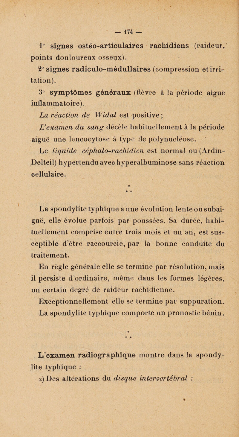 1° signes ostéo-articulaires rachidiens (raideur/ points douloureux osseux). 2° signes radiculo-médullaires (compression et irri¬ tation). 3° symptômes généraux (fièvre à la période aiguë inflammatoire). La réaction de Widal est positive ; L’examen du sang décèle habituellement à la période aiguë une lencocytose à type de polynucléose. Le liquide céphalo-rachidien est normal ou (Ardin- Delteil) hypertendu avec hyperalbuminose sans réaction cellulaire. * * * La spondylite typhique a une évolution lente ou subai¬ guë, elle évolue parfois par poussées. Sa durée, habi¬ tuellement comprise entre trois mois et un an, est sus¬ ceptible d'être raccourcie, par la bonne conduite du traitement. En règle générale elle se termine par résolution, mais il persiste d ordinaire, même dans les formes légères, un certain degré de raideur rachidienne. Exceptionnellement elle se termine par suppuration. La spondylite typhique comporte un pronostic bénin. * * # L'examen radiographique montre dans la spondy¬ lite typhique : a) Des altérations du disque intervertébral :