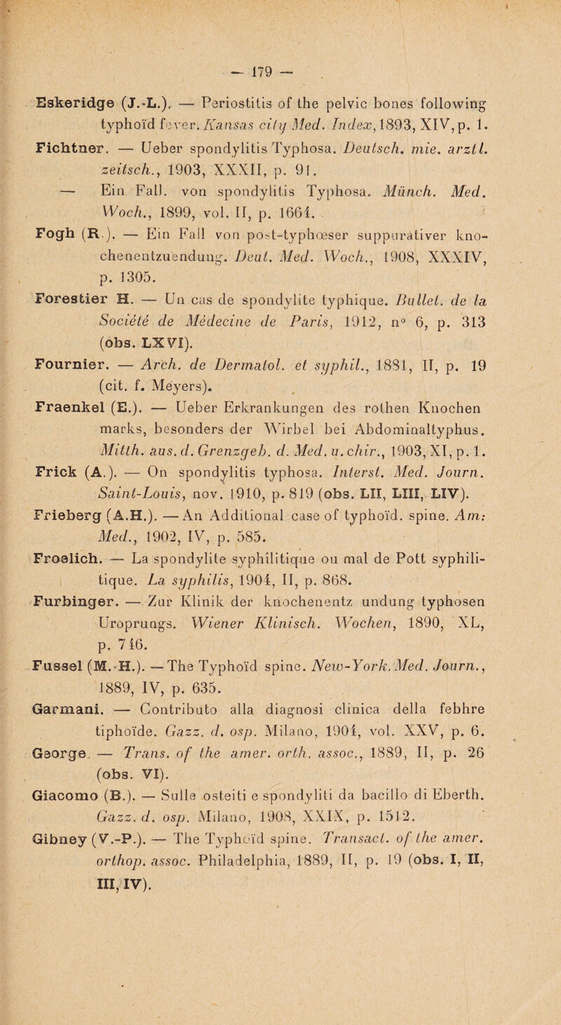 Eskeridge (J.-L.), — Periostitis of the pelvic bones following typhoïd fever. Kansas cihjMed. Index, 1893, XIV, p. 1. Fichtner. — Ueber spondylitis Typhosa. Dentsch, mie. arztl. zeitsch., 1903, XXXII, p. 91. — Ein FalJ. von spondylitis Typhosa. Münch. Med. Woch.y 1899, vol. II, p. 1664. f Fogh (R.). — Ein Fall von post-typhœser suppurativer kno- chenentzuendung. Dent. Med. Woch., 1908, XXXIV, p. 1305. Forestier H. —- Un cas de spondylite typhique. Bullet. de la Société de Médecine de Paris, 1912, n° 6, p. 313 (obs. LX VI). Fournier. — Arch. de Dermaiol. et syphil., 1881, II, p, 19 (cit. f. Méyers). Fraenkel (E.). — Ueber Erkrankungen des rothen Knochen marks, besonders der Wirbel bei Abdominaltyphus. Mitth. aus. d. Grenzgeh. d. Med. u. chir., 1903, XI, p. 1. Frick (A.). — On spondylitis typhosa. Interst. Med. Journ. Saint-Louis, nov. 1910, p. 819 (obs. LU, LIII, LIV). Frieberg (A.H.). —An Additional case of typhoïd. spine. Am: Med., 1902, IV, p. 585. Froalich. — La spondylite syphilitique ou mal de Pott syphili¬ tique. La syphilis, 1904, II, p. 868. ■ Furbinger. — Zur Klinik der knochenentz undung typhosen Uroprungs. Wiener Klinisch. Wochen, 1890, XL, p. 716. Fussel (M.-H.). —The Typhoïd spine. New-York. Med. Journ., 1889, IV, p. 635. Garmani. — Contrihuto alla diagnosi clinica délia febhre tiphoïde. Gazz. d. osp. Milano, 1901, vol. XXV, p. 6. Gaorge. — Trans. of the amer. orth. assoc., 1889, II, p. 26 (obs. VI). Giacomo (B.). — Sulle osteiti e spondyliti da bacillo di Eberth. Gazz.d. osp. Milano, 1908, XXIX, p. 1512. Gibney (V.-P.). — The Typhoïd spine. Transact. of the amer. orthop. assoc. Philadelphia, 1889, II, p. 19 (obs. I, II, III, IV).