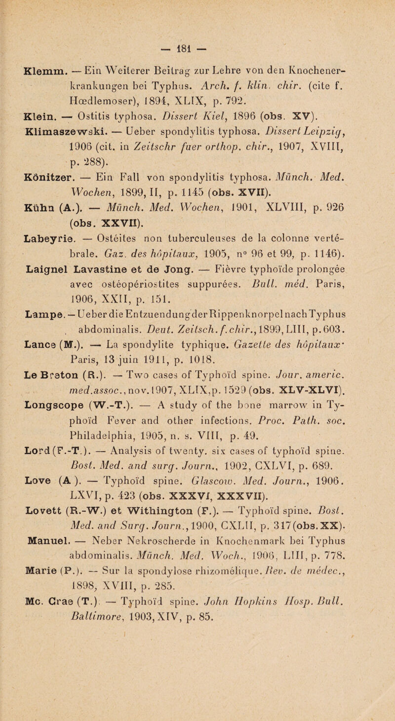 Klemm. —Ein Weiterer Beitrag zur Lehre von den Knochener- krankungen bei Typhus. Arch. f. klin. chir. (cite f. Hœdlemoser), 1894, XLIX, p. 792. Klein. — Ostitis typhosa. Dissert Kiel, 1896 (obs. XV). Klimaszewski. — Ueber spondylitis typhosa. Dissert Leipzig, 1906 (cit. in Zeitschr fuer orthop, chir., 1907, XVIII, p. 288). Kônitzer. — Ein Fall von spondylitis typhosa. Münch. Med. Wochen, 1899, II, p. 1145 (obs. XVII). Kühn (A.). — Münch. Med. Wochen, 1901, XLVIII, p. 926 (obs. XXVII). Labeyrie. — Ostéites non tuberculeuses de la colonne verté¬ brale. Gaz. des hôpitaux, 1905, n° 96 et 99, p. 1146). Laignel Lavastine et de Jong. — Fièvre typhoïde prolongée avec ostéopériostites suppurées. Bull, méd. Paris, 1906, XXII, p. 151. Lampe. — Ueber die Entzuendun g derRippenknorpelnach Typhus abdominalis. Deut. Zeitsch. f.chir., 1899, LUI, p. 603. Lance (M.). — La spondylite typhique. Gazette des hôpitaux* Paris, 13 juin 1911, p. 1018. Le Breton (B.). — Two cases of Typhoïd spine. Jour, arneric. med.assoc., nov. 1907, XLIX,p. 1529 (obs. XLV-XLVI). Longscope (W.-T.). — A study of the bone marrow in Ty¬ phoïd Fever and other infections. Proc. Path. soc. Philadelphia, 1905, n. s. VIII, p. 49. Lord (F.-T.). — Analysis of twenty. six cases of typhoïd spine. Bost. Med. and surg. Journ., 1902, CXLVI, p. 689. Love (A). — Typhoïd spine. Glascow. Med. Journ., 1906. LXVI, p. 423 (obs. XXXVI, XXXVII). Lovett (R.-W.) et Withington (F.). — Typhoïd spine. Bost. Med. and Surg. Journ., 1900, CXLII, p. 317(obs.XX). Manuel. — Neber Nekroscherde in Knochenmark bei Typhus abdominalis. Münch. Med. Woch., 1906, LIII, p. 778. Marie (P.). — Sur la spondylose rhizomélique. Bev. de médec., 1898, XVIII, p. 285. Mc. Grae (T.). — Typhoïd spine. John Hopkins Hosp. Bull. Baltimore, 1903, XIV, p. 85.