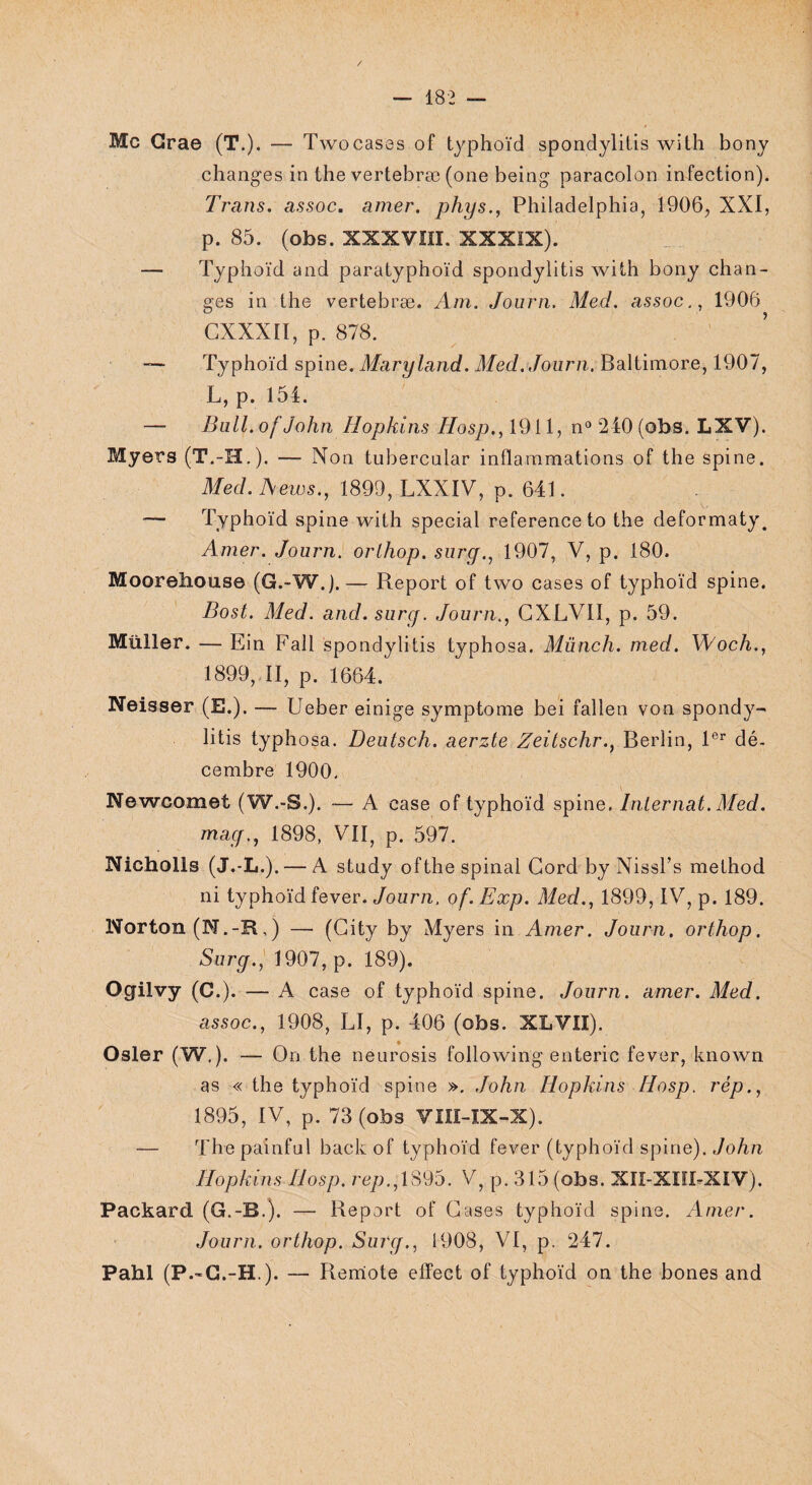 Mc Grae (T.). — Twocases of typhoïd spondylitis witli bony changes in the vertebræ (011e being paracolon infection). Trans. assoc. amer, phys., Philadelphia, 1906, XXI, p. 85. (obs. XXXVIII. XXXIX). — Typhoïd and paratyphoïd spondylitis with bony chan¬ ges in the vertebræ. Am. Journ. Med. assoc., 1906 CXXXII, p. 878. — Typhoïd spine. Maryland. Med. Journ. Baltimore, 1907, L, p. 154. — Bull, of John Hopkins Hosp., 1911, n° 240 (obs. LXV). Myers (T.-H.). — Non tubercnlar inflammations of the spine. Med. News., 1899, LXXIV, p. 641. ■— Typhoïd spine with spécial referenceto the deformaty. Amer. Journ. orlhop. surg., 1907, V, p. 180. Moorehouse (G.-W.).— Report of two cases of typhoïd spine. Bost. Med. and. surg. Journ., GXLV1I, p. 59. Müller. — Ein Fall spondylitis typhosa. Münch. m.ed. Woch., 1899, II, p. 1664. Neisser (E.). — Ueber einige symptôme bei fallen von spondy¬ litis typhosa. Deutsch. aerzte Zeilschr., Berlin, 1er dé¬ cembre 1900. Newcomet (W.-S.). — A case of typhoïd spine. Internat.Med. mag., 1898, VII, p. 597. Nicholls (J.-L.) . — A stndy ofthe spinal Gord by Nissl’s method ni typhoïd fever. Journ. of. Exp. Med., 1899, IV, p. 189. Norton (N.-R,) — (City by Myers in Amer. Journ. orthop. Surg., 1907, p. 189). Ogilvy (C.). — A case of typhoïd spine. Journ. amer. Med. assoc., 1908, LI, p. 406 (obs. XLVII). Osler (W.). — On the neurosis following enteric fever, known as « the typhoïd spine ». John Hopkins Hosp. rép., 1895, IV, p. 73 (obs VIII-IX-X). — The painful back of typhoïd fever (typhoïd spine). John Hopkins Hosp. rep., 1895. V, p. 315 (obs. XIX-XIH-XIV). Packard (G.-B.). — Report of Gases typhoïd spine. Amer. Journ. orthop. Surg., 1908, VI, p. 247. Pahl (P.-C.-H.). — Rerriote effect of typhoïd on the bones and