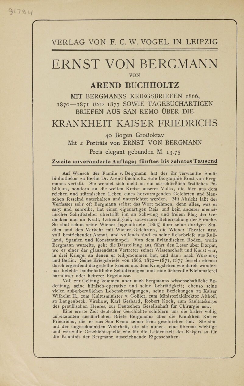 ERNST VON BERGMANN VON AREND BUCHHOLTZ MIT BERGMANNS KRIEGSBRIEFEN 1866, 187o—1871 UND 1877 SOWIE TAGEBUCHARTIGEN BRIEFEN AUS SAN REMO ÜBER DIE KRANKHEIT KAISER FRIEDRICHS 40 Bogen Großoktav Mit 2 Porträts von ERNST VON BERGMANN Preis elegant gebunden M. 13.75 Zweite unveränderte Auflage; fünftes bis zehntes Tausend Auf Wunsch der Famile v. Bergmann hat der ihr verwandte Stadt¬ bibliothekar zu Berlin Dr. Arend Buchholtz eine Biographie Ernst von Berg¬ manns verfaßt. Sie wendet sich nicht an ein ausschließlich ärztliches Pu¬ blikum, sondern an die weiten Kreise unseres Volks, die hier aus dem reichen und stürmischen Leben eines hervorragenden Gelehrten und Men¬ schen fesselnd unterhalten und unterrichtet werden. Mit Absicht läßt der Verfasser sehr oft Bergmann selbst das Wort nehmen, denn alles, was er sagt und schreibt, hat einen eigenartigen Reiz und kein anderer medizi¬ nischer Schriftsteller übertrifft ihn an Schwung und freiem Flug der Ge¬ danken und an Kraft, Lebendigkeit, souveräner Beherrschung der Sprache. So sind schon seine Wiener Jugendbriefe (1865) über seine dortigen Stu¬ dien und den Verkehr mit Wiener Gelehrten, die Wiener Theater usw. voll bestrickender Anmut, und vollends sind es seine Reisebriefe aus Ruß¬ land, Spanien und Konstantinopel. Von dem livländischen Boden, worin Bergmann wurzelte, geht die Darstellung aus, führt den Leser über Dorpat, wo er einer der glänzendsten Vertreter seiner Wissenschaft und Kunst war, in drei Kriege, an denen er teilgenommen hat, und dann nach Würzburg und Berlin. Seine Kriegsbriefe von 1866, 1870—1871, 1877 fesseln ebenso durch ergreifend dargestellte Szenen aus dem Kriegsleben wie durch wunder¬ bar belebte landschaftliche Schilderungen und eine liebevolle Kleinmalerei harmloser oder heiterer Begebnisse. Voll zur Geltung kommen aber auch Bergmanns wissenschaftliche Be¬ deutung, seine klinisch-operative und seine Lehrtätigkeit; ebenso seine vielen außerberuflichen Lebensbetätigungen, seine Beziehungen zu Kaiser Wilhelm II., zum Kultusminister v. Goßler, zum Ministerialdirektor Althoff, zu Langenbeck, Virchow, Karl Gerhard, Robert Koch, zum Sanitätskorps des preußischen Heeres, zur Deutschen Gesellschaft für Chirurgie usw. Eine ernste Zeit deutscher Geschichte schildern uns die bisher völlig unbekannten ausführlichen Briefe Bergmanns über die Krankheit Kaiser Friedrichs, die er aus San Remo seiner Frau geschrieben hat. Sie sind mit der ungeschminkten Wahrheit, die sie atmen, eine überaus wichtige und wertvolle Geschichtsquelle wie für die Leidenszeit des Kaisers so für die Kenntnis der Bergmann auszeichnende Eigenschaften.