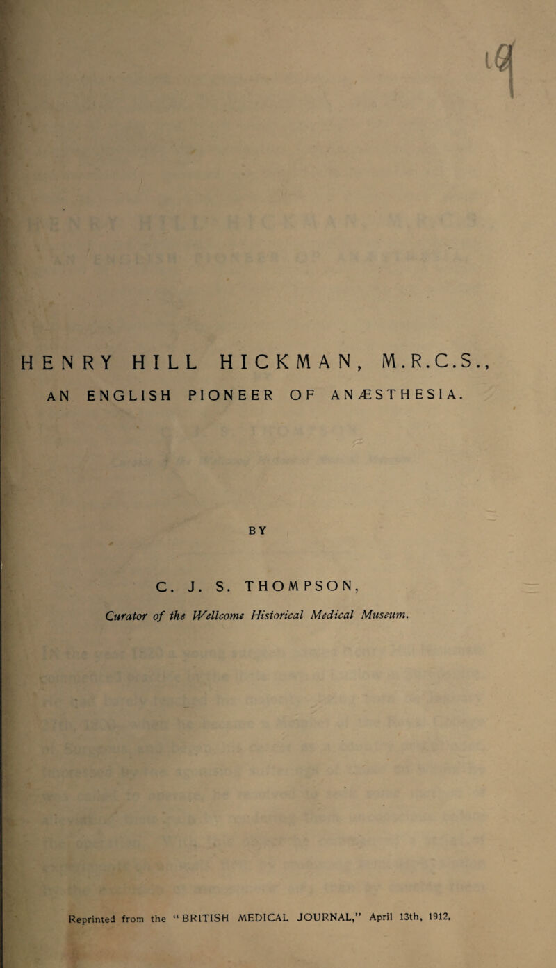 ENRY HILL HICKMAN, M.R.C.S., AN ENGLISH PIONEER OF ANESTHESIA. BY C. J. S. THOMPSON, Curator of the Wellcome Historical Medical Museum. Reprinted from the “BRITISH MEDICAL JOURNAL,” April 13th, 1912,