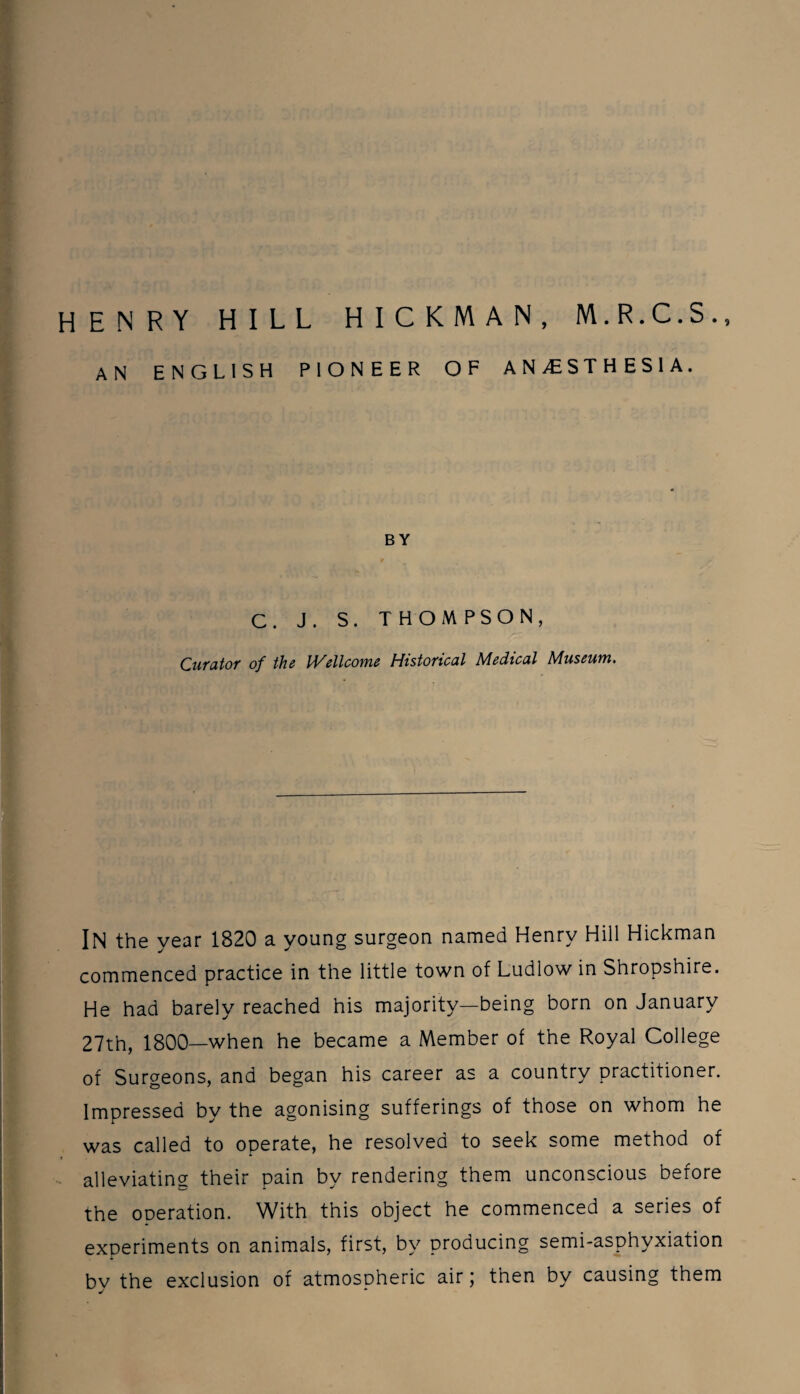 HENRY HILL HICKMAN, M.R.C.S., AN ENGLISH PIONEER OF ANESTHESIA. BY C. J. S. THOMPSON, Curator of the Wellcome Historical Medical Museum. IN the year 1820 a young surgeon named Henry Hill Hickman commenced practice in the little town of Ludlow in Shropshire. He had barely reached his majority—being born on January 27th, 1800—when he became a Member of the Royal College of Surgeons, and began his career as a country practitioner. Impressed by the agonising sufferings of those on whom he was called to operate, he resolved to seek some method of alleviating their pain by rendering them unconscious before the operation. With this object he commenced a series of experiments on animals, first, by producing semi-asphyxiation bv the exclusion of atmospheric air; then by causing them