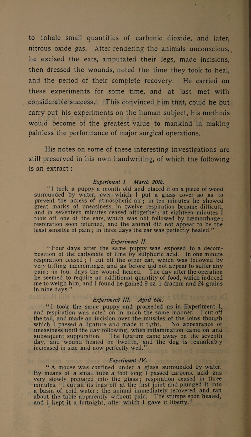 to inhale small quantities of carbonic dioxide, and later, nitrous oxide gas. After rendering the animals unconscious, he excised the ears, amputated their legs, made incisions, then dressed the wounds, noted the time they took to heal, and the Deriod of their comDlete recoverv. He carried on * - these experiments for some time, and at last met with considerable success. This convinced him that, could he but carry out his experiments on the human subject, his methods would become of the greatest value to mankind in making painless the performance of major surgical operations. His notes on some of these interesting investigations are still preserved in his own handwriting, of which the following is an extract : Experiment I. March 20th. “ 1 took a puppy a month old and placed it on a piece of wood surrounded by water, over which 1 put a glass cover so as to prevent the access of atmospheric air; in ten minutes he showed great marks of uneasiness, in twelve respiration became difficult, and in seventeen minutes ceased altogether; at eighteen minutes 1 took off one of the ears, which was not followed by hcemorrhage; resoiration soon returned, and the animal did not appear to be the least sensible of pain ; in three days the ear was perfectly healed.” Experiment II. “ Four days after the same puppy was exposed to a decom¬ position of the carbonate of lime by sulphuric acid. In one minute respiration ceased ; 1 cut off the other ear, which was followed by very trifling haemorrhage, and as before did not appear to suffer any pain; in four days the wound healed. The day after the operation he seemed to require an additional quantity of food, which induced me to weigh him, and 1 found he gained 9 oz. 1 drachm and 24 grains in nine days.” Experiment III. April 6th. “ 1 took the same puppy and proceeded as in Experiment 1, and respiration was acted on in much the same manner. 1 cut off the tail, and made an incision over the muscles of the loins though which 1 passed a ligature and made it tight. No appearance of uneasiness until the day following, when inflammation came on and subsequent suppuration. The ligature came away on the seventh day, and wound healed on twelfth, and the dog is remarkably increased in size and now perfectly well.” Experiment IV. “ A mouse was confined under a glass surrounded by water. By means of a small tube a foot long 1 passed carbonic acid gas very slowly prepared into the glass ; respiration ceased in three minutes. I cut ail its legs off at the first joint and plunged it into a basin of cold water; the animal immediately recovered and ran about the table apparently without pain. The stumps soon healed,