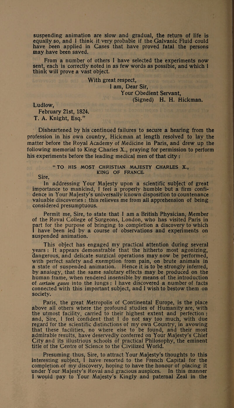 suspending animation are slow and gradual, the return of life is equally so, and 1 think it very probable if the Galvanic Fluid could have been applied in Cases that have proved fatal the persons may have been saved. From a number of others I have selected the experiments now sent, each is correctly noted in as few words as possible, and which i think will prove a vast object. With great respect, 1 am, Dear Sir, Your Obedient Servant, (Signed) H. H. Hickman. Ludlow, February 21st, 1824. T. A. Knight, Esq.” Disheartened by his continued failures to secure a hearing from the profession in his own country, Hickman at length resolved to lay the matter before the Royal Academy of Medicine in Paris, and drew up the following memorial to King Charles X., praying for permission to perform his experiments before the leading medical men of that city : “TO HIS MOST CHRISTIAN MAJESTY CHARLES X., KING OF FRANCE. Sire. In addressing Your Majesty upon a scientific subject of great importance to mankind, 1 feel a properly humble but a firm confi¬ dence in Your Majesty’s universally known disposition to countenance valuable discoveries : this relieves me from all apprehension of being considered presumptuous. Permit me, Sire, to state that I am a British Physician, Member of the Royal College of Surgeons, London, who has visited Paris in part for the purpose of bringing to completion a discovery to which 1 have been led by a course of observations and experiments on suspended animation. This object has engaged my practical attention during several years : It appears demonstrable that the hitherto most agonizing, dangerous, and delicate surgical operations may now be performed, with perfect safety and exemption from pain, on brute animals in a state of suspended animation. Hence it is to be strongly inferred, by analogy, that the same salutary effects may be produced on the human frame, when rendered insensible by means of the introduction of certain gases into the lungs : I have discovered a number of facts connected with this important subject, and 1 wish to bestow them on society. Paris, the great Metropolis of Continental Europe, is the place above all others where the profound studies of Humanity are, with the utmost facility, carried to their highest extent and perfection : and, Sire, 1 feel confident that I do not say too much, with due regard for the scientific distinctions of my own Country, in avowing that these facilities, no where else to be found, and their most admirable results, have deservedly conferred on Your Majesty’s Chief City and its illustrious schools of practical Philosophy, the eminent title of the Centre of Science to the Civilized World. Presuming thus, Sire, to attract Your Majesty’s thoughts to this interesting subject, I have resorted to the French Capital for the completion of my discovery, hoping to have the honour of placing it under Your Majesty’s Royal and gracious auspices. In this manner