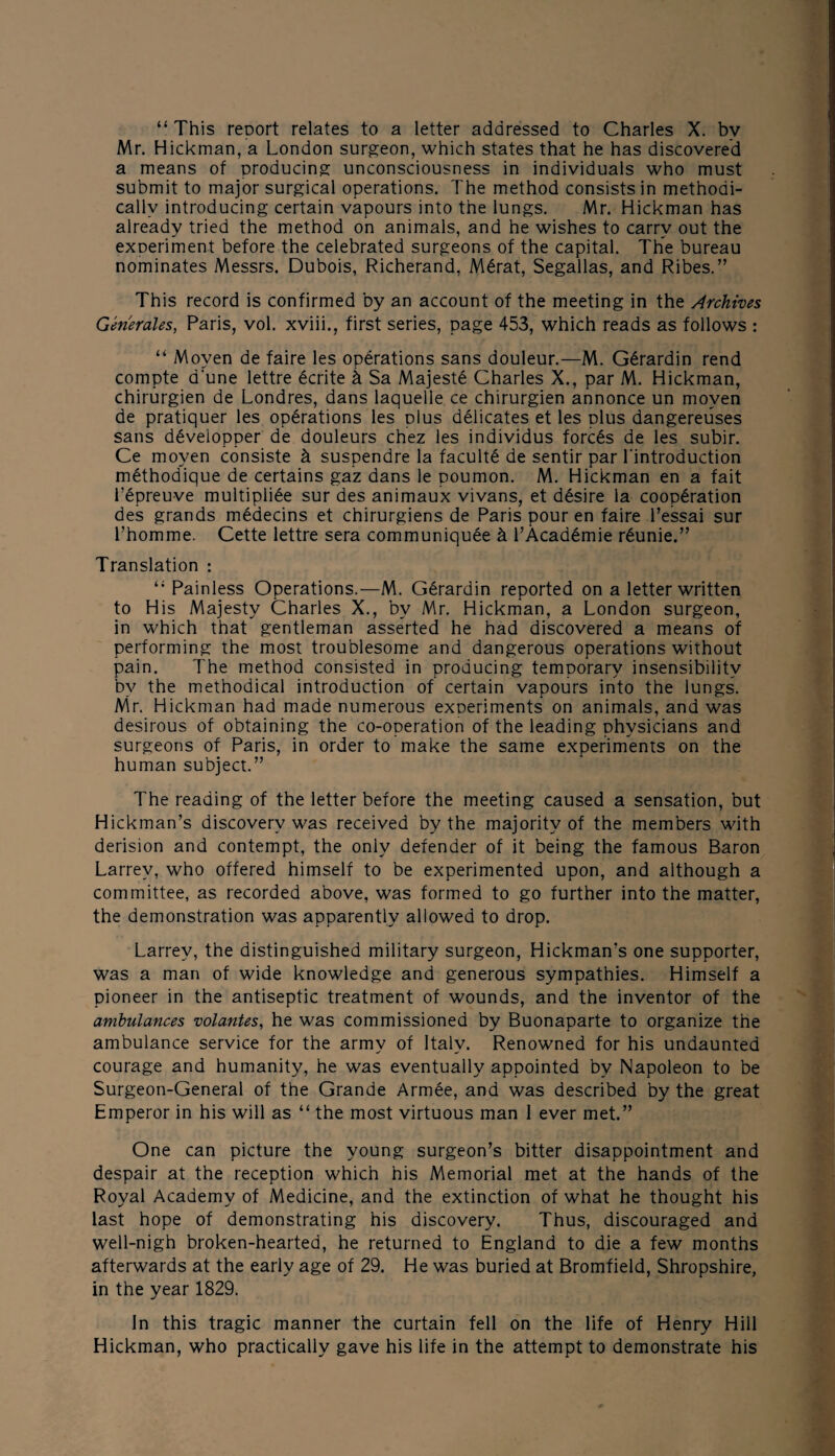 Mr. Hickman, a London surgeon, which states that he has discovered a means of producing unconsciousness in individuals who must submit to major surgical operations. The method consists in methodi¬ cally introducing certain vapours into the lungs. Mr. Hickman has already tried the method on animals, and he wishes to carry out the experiment before the celebrated surgeons of the capital. The bureau nominates Messrs. Dubois, Richerand, Mdrat, Segallas, and Ribes.” This record is confirmed by an account of the meeting in the Archives Generates, Paris, vol. xviii., first series, page 453, which reads as follows : “ Moyen de faire les operations sans douleur.—M. G6rardin rend compte d'une lettre dcrite k Sa Majeste Charles X., par M. Hickman, chirurgien de Londres, dans laquelle ce chirurgien annonce un moyen de pratiquer les operations les plus delicates et les dIus dangereuses sans developper de douleurs chez les individus forces de les subir. Ce moyen consiste k suspendre la faculte de sentir par l'introduction methodique de certains gaz dans le poumon. M. Hickman en a fait 1’epreuve multipliee sur des animaux vivans, et desire la cooperation des grands medecins et chirurgiens de Paris pour en faire l’essai sur l’homme. Cette lettre sera communiquee k l’Academie rdunie.” Translation : “ Painless Operations.—M. Gdrardin reported on a letter written to His Majesty Charles X., by Mr. Hickman, a London surgeon, in which that gentleman asserted he had discovered a means of performing the most troublesome and dangerous operations without pain. The method consisted in producing temporary insensibility by the methodical introduction of certain vapours into the lungs. Mr. Hickman had made numerous exDeriments on animals, and was desirous of obtaining the co-operation of the leading physicians and surgeons of Paris, in order to make the same experiments on the human subject.” The reading of the letter before the meeting caused a sensation, but Hickman’s discovery was received by the majority of the members with derision and contempt, the only defender of it being the famous Baron Larrev, who offered himself to be experimented upon, and although a committee, as recorded above, was formed to go further into the matter, the demonstration was apparently allowed to drop. Larrev, the distinguished military surgeon, Hickman’s one supporter, was a man of wide knowledge and generous sympathies. Himself a pioneer in the antiseptic treatment of wounds, and the inventor of the ambulances volantes, he was commissioned by Buonaparte to organize the ambulance service for the army of Italy. Renowned for his undaunted courage and humanity, he was eventually appointed by Napoleon to be Surgeon-General of the Grande Armee, and was described by the great Emperor in his will as “ the most virtuous man 1 ever met.” One can picture the young surgeon’s bitter disappointment and despair at the reception which his Memorial met at the hands of the Royal Academy of Medicine, and the extinction of what he thought his last hope of demonstrating his discovery. Thus, discouraged and well-nigh broken-hearted, he returned to England to die a few months afterwards at the early age of 29. He was buried at Bromfield, Shropshire, in the year 1829. In this tragic manner the curtain fell on the life of Henry Hill Hickman, who practically gave his life in the attempt to demonstrate his