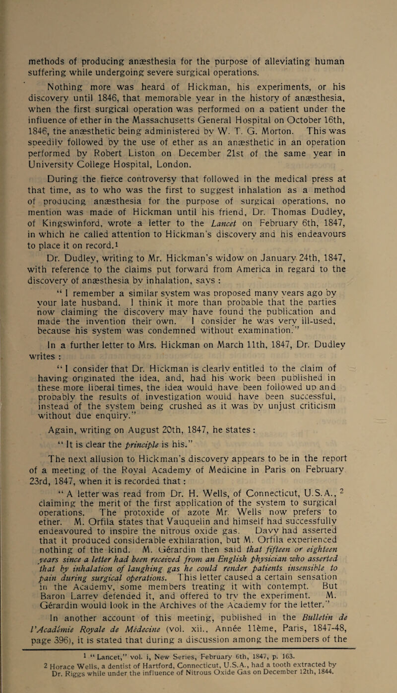 methods of producing ansesthesia for the purpose of alleviating human suffering while undergoing severe surgical operations. Nothing more was heard of Hickman, his experiments, or his discovery until 1846, that memorable year in the history of ansesthesia, when the first surgical operation was performed on a Datient under the influence of ether in the Massachusetts General Hospital on October 16th, 1846, the anaesthetic being administered by W- T. G. Morton. This was speedily followed by the use of ether as an anaesthetic in an operation performed by Robert Liston on December 21st of the same year in University College Hospital, London. During the fierce controversy that followed in the medical press at that time, as to who was the first to suggest inhalation as a method of producing anaesthesia for the purpose of surgical operations, no mention was made of Hickman until his friend, Dr. Thomas Dudley, of Kingswinford, wrote a letter to the Lancet on February 6th, 1847, in which he called attention to Hickman's discovery and his endeavours to place it on record, i Dr. Dudley, writing to Mr. Hickman’s widow on January 24th, 1847, with reference to the claims put forward from America in regard to the discovery of ansesthesia by inhalation, says : “ I remember a similar system was proposed many years ago by your late husband. 1 think it more than probable that the parties now claiming the discovery may have found the publication and made the invention their own. 1 consider he was very ill-used, because his svstem was condemned without examination.” •r In a further letter to Mrs. Hickman on March 11th, 1847, Dr. Dudley writes : “1 consider that Dr. Hickman is clearly entitled to the claim of having originated the idea, and, had his work been published in these more liberal times, the idea would have been followed up and probably the results of investigation would have been successful, instead of the system being crushed as it was bv unjust criticism without due enquiry.” Again, writing on August 20th, 1847, he states : “ It is clear the principle is his.” The next allusion to Hickman’s discovery appears to be in the report of a meeting of the Royal Academy of Medicine in Paris on February 23rd, 1847, when it is recorded that : “A letter was read from Dr. H. Wells, of Connecticut, U.S.A., 1 2 claiming the merit of the first application of the system to surgical operations. The protoxide of azote Mr. Wells now prefers to ether. M. Orfila states that Vauquelin and himself had successfully endeavoured to inspire the nitrous oxide gas. Davy had asserted that it produced considerable exhilaration, but M. Orfila experienced nothing of the kind. M. Gerardin then said that fifteen or eighteen rears since a letter had been received from an English physician who asserted that by inhalation of laughing gas he could render patients insensible to pain during surgical operations. I his letter caused a certain sensation in the Academy, some members treating it with contempt. But Baron Larrev defended it, and offered to try the experiment. M. Gerardin would look in the Archives of the Academy for the letter.” In another account of this meeting, published in the Bulletin de VAcademie Royale de Medecine (vol. xii., Annee lldme, Paris, 1847-48, page 396), it is stated that during a discussion among the members of the 1 “ Lancet,” vol. i, New Series, February 6th, 1847, p. 163. 2 Horace Wells, a dentist of Hartford, Connecticut, U.S.A., had a tooth extracted by Dr. Riggs while under the influence of Nitrous Oxide Gas on December 12th, 1844.