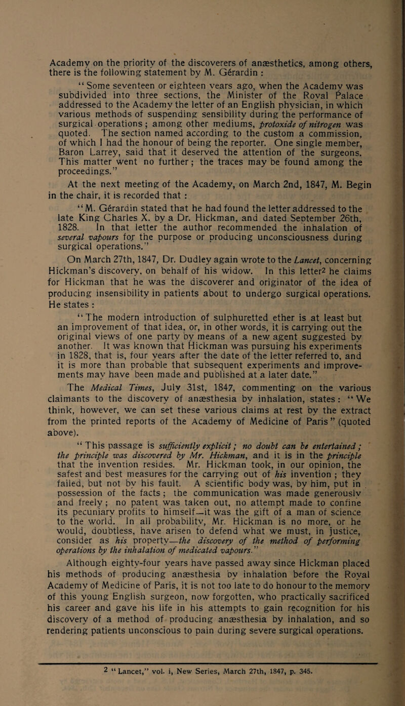 Academy on the priority of the discoverers of anaesthetics, among others, there is the following statement by M. G6rardin : “ Some seventeen or eighteen years ago, when the Academy was subdivided into three sections, the Minister of the Royal Palace addressed to the Academy the letter of an English physician, in which various methods of suspending sensibility during the performance of surgical operations ; among other mediums, protoxide of nitrogen was quoted. The section named according to the custom a commission, of which 1 had the honour of being the reporter. One single member, Baron Larrey, said that it deserved the attention of the surgeons. This matter went no further; the traces may be found among the proceedings.” At the next meeting of the Academy, on March 2nd, 1847, M. Begin in the chair, it is recorded that : “ M. Gerarain stated that he had found the letter addressed to the late King Charles X. by a Dr. Hickman, and dated September 26th, 1828. In that letter the author recommended the inhalation of several vapours for the purpose or producing unconsciousness during surgical operations.” On March 27th, 1847, Dr. Dudley again wrote to the Lancet, concerning Hickman’s discovery, on behalf of his widow. In this letters he claims for Hickman that he was the discoverer and originator of the idea of producing insensibility in patients about to undergo surgical operations. He states : “The modern introduction of sulphuretted ether is at least but an improvement of that idea, or, in other words, it is carrying out the original views of one party by means of a new agent suggested by another. It was known that Hickman was pursuing his experiments in 1828, that is, four years after the date of the letter referred to, and it is more than probable that subsequent experiments and improve¬ ments may have been made and published at a later date.” The Medical Times, July 31st, 1847, commenting on the various claimants to the discovery of anaesthesia by inhalation, states: “We think, however, we can set these various claims at rest by the extract from the printed reports of the Academy of Medicine of Paris ” (quoted above). “This passage is sufficiently explicit; no doubt can be entertained; the principle was discovered by Mr. Hickman, and it is in the principle that the invention resides. Mr. Hickman took, in our opinion, the safest and best measures for the carrying out of his invention ; they failed, but not by his fault. A scientific body was, by him, put in possession of the facts ; the communication was made generously and freely ; no patent was taken out, no attempt made to confine its pecuniary profits to himself—it was the gift of a man of science to the world. In all probability, Mr. Hickman is no more, or he would, doubtless, have arisen to defend what we must, in justice, consider as his property—the discovery of the method of performing operations by the inhalation of medicated vapours.” Although eightv-four years have passed away since Hickman placed his methods of producing anaesthesia bv inhalation before the Royal Academy of Medicine of Paris, it is not too late to do honour to the memory of this young English surgeon, now forgotten, who practically sacrificed his career and gave his life in his attempts to gain recognition for his discovery of a method of producing anaesthesia by inhalation, and so rendering patients unconscious to pain during severe surgical operations.