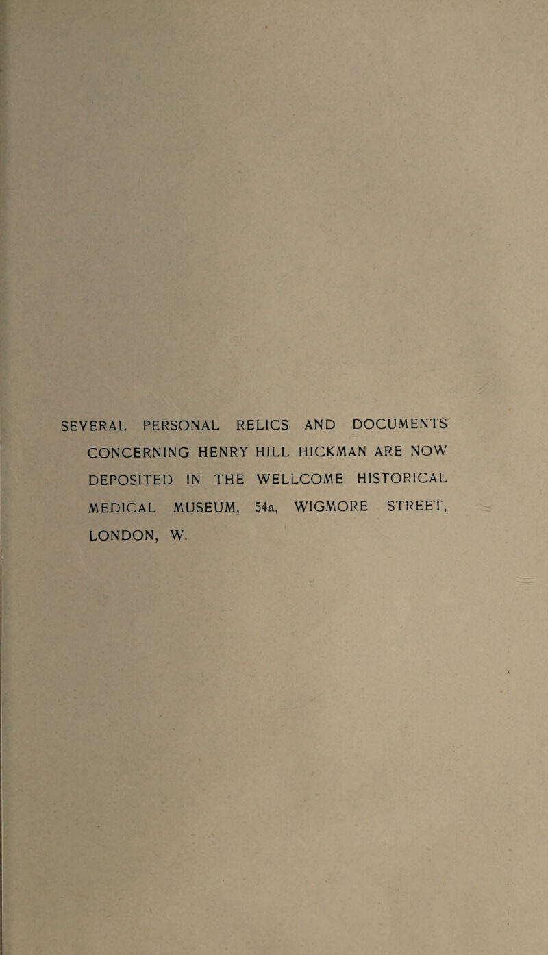 SEVERAL PERSONAL RELICS AND DOCUMENTS CONCERNING HENRY HILL HICKMAN ARE NOW DEPOSITED IN THE WELLCOME HISTORICAL MEDICAL MUSEUM, 54a, W1GMORE STREET, LONDON, W.