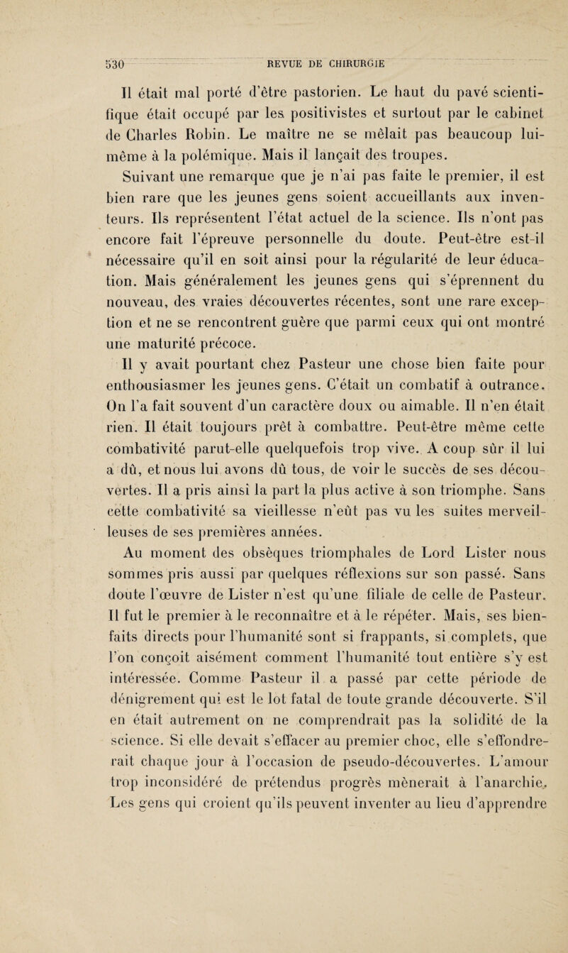 Il était mal porté d’être pastorien. Le haut du pavé scienti¬ fique était occupé par les positivistes et surtout par le cabinet de Charles Robin. Le maître ne se mêlait pas beaucoup lui- même à la polémique. Mais il lançait des troupes. Suivant une remarque que je n’ai pas faite le premier, il est bien rare que les jeunes gens soient accueillants aux inven¬ teurs. Ils représentent l’état actuel de la science. Ils n’ont pas encore fait l’épreuve personnelle du doute. Peut-être est-il nécessaire qu’il en soit ainsi pour la régularité de leur éduca¬ tion. Mais généralement les jeunes gens qui s’éprennent du nouveau, des vraies découvertes récentes, sont une rare excep¬ tion et ne se rencontrent guère que parmi ceux qui ont montré une maturité précoce. Il y avait pourtant chez Pasteur une chose bien faite pour enthousiasmer les jeunes gens. C’était un combatif à outrance. On l’a fait souvent d’un caractère doux ou aimable. Il n’en était rien. Il était toujours prêt à combattre. Peut-être même cette combativité parut-elle quelquefois trop vive. A coup sur il lui a dû, et nous lui avons dû tous, de voir le succès de ses décou¬ vertes. Il a pris ainsi la part la plus active à son triomphe. Sans cette combativité sa vieillesse n’eût pas vu les suites merveil¬ leuses de ses premières années. Au moment des obsèques triomphales de Lord Lister nous sommes pris aussi par quelques réflexions sur son passé. Sans doute l’œuvre de Lister n’est qu’une filiale de celle de Pasteur. Il fut le premier à le reconnaître et à le répéter. Mais, ses bien¬ faits directs pour l’humanité sont si frappants, si complets, que l’on conçoit aisément comment l’humanité tout entière s’y est intéressée. Comme Pasteur il a passé par cette période de dénigrement qui est le lot fatal de toute grande découverte. S’il en était autrement on ne comprendrait pas la solidité de la science. Si elle devait s’effacer au premier choc, elle s’effondre¬ rait chaque jour à l’occasion de pseudo-découvertes. L'amour trop inconsidéré de prétendus progrès mènerait à l’anarchie.. Les gens qui croient qu’ils peuvent inventer au lieu d’apprendre