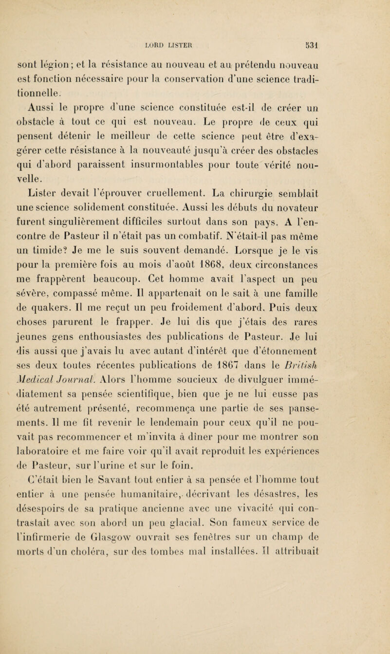 sont légion; et la résistance au nouveau et au prétendu nouveau est fonction nécessaire pour la conservation d’une science tradi¬ tionnelle. Aussi le propre d’une science constituée est-il de créer un obstacle à tout ce qui est nouveau. Le propre de ceux qui pensent détenir le meilleur de cette science peut être d’exa¬ gérer cette résistance à la nouveauté jusqu’à créer des obstacles qui d’abord paraissent insurmontables pour toute vérité nou¬ velle. Lister devait l’éprouver cruellement. La chirurgie semblait une science solidement constituée. Aussi les débuts du novateur furent singulièrement difficiles surtout dans son pays. A l’en¬ contre de Pasteur il n’était pas un combatif. N'était-il pas même un timide? Je me le suis souvent demandé. Lorsque je le vis pour la première fois au mois d’août 1868, deux circonstances me frappèrent beaucoup. Cet homme avait l’aspect un peu sévère, compassé même. Il appartenait on le sait à une famille de quakers. Il me reçut un peu froidement d’abord. Puis deux choses parurent le frapper. Je lui dis que j’étais des rares jeunes gens enthousiastes des publications de Pasteur. Je lui dis aussi que j’avais lu avec autant d’intérêt que d’étonnement ses deux toutes récentes publications de 1867 dans le Britisli Medical Journal. Alors l’homme soucieux de divulguer immé¬ diatement sa pensée scientifique, bien que je ne lui eusse pas été autrement présenté, recommença une partie de ses panse¬ ments. 11 me fit revenir le lendemain pour ceux qu’il ne pou¬ vait pas recommencer et m’invita à dîner pour me montrer son laboratoire et me faire voir qu’il avait reproduit les expériences de Pasteur, sur l’urine et sur le foin. C’était bien le Savant tout entier à sa pensée et l’homme tout entier à une pensée humanitaire, décrivant les désastres, les désespoirs de sa pratique ancienne avec une vivacité qui con¬ trastait avec son abord un peu glacial. Son fameux service de l’infirmerie de Glasgow ouvrait ses fenêtres sur un champ de morts d’un choléra, sur des tombes mal installées. Il attribuait