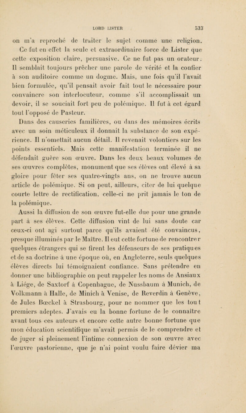 on m’a reproché de traiter le sujet comme une religion. Ce fut en effet la seule et extraordinaire force de Lister que cette exposition claire, persuasive. Ce ne fut pas un orateur. Il semblait toujours prêcher une parole de vérité et la confier à son auditoire comme un dogme. Mais, une fois qu’il l’avait bien formulée, qu’il pensait avoir fait tout le nécessaire pour convaincre son interlocuteur, comme s’il accomplissait un devoir, il se souciait fort peu de polémique. Il fut à cet égard tout l’opposé de Pasteur. Dans des causeries familières, ou dans des mémoires écrits avec un soin méticuleux il donnait la substance de son expé¬ rience. Il n’omettait aucun détail. Il revenait volontiers sur les points essentiels. Mais cette manifestation terminée il ne défendait guère son œuvre. Dans les deux beaux volumes de ses œuvres complètes, monument que ses élèves ont élevé à sa gloire pour fêter ses quatre-vingts ans, on ne trouve aucun article de polémique. Si on peut, ailleurs, citer de lui quelque courte lettre de rectification, celle-ci ne prit jamais le ton de la polémique. Aussi la diffusion de son œuvre fut-elle due pour une grande part à ses élèves. Cette diffusion vint de lui sans doute car ceux-ci ont agi surtout parce qu’ils avaient été convaincus, presque illuminés par le Maître. Il eut cette fortune de rencontrer quelques étrangers qui se firent les défenseurs de ses pratiques et de sa doctrine à une époque où, en Angleterre, seuls quelques élèves directs lui témoignaient confiance. Sans prétendre en donner une bibliographie on peut rappeler les noms de Ansiaux à Liège, de Saxtorf à Copenhague, de Nussbaum à Munich, de Volkmann à Halle, de Minich à Venise, de Reverdin à Genève, de Jules Bœckel à Strasbourg, pour ne nommer que les tout premiers adeptes. J’avais eu la bonne fortune de le connaître avant tous ces auteurs et encore cette autre bonne fortune que mon éducation scientifique m’avait permis de le comprendre et de juger si pleinement l’intime connexion de son œuvre avec l’œuvre pastorienne, que je n’ai point voulu faire dévier ma