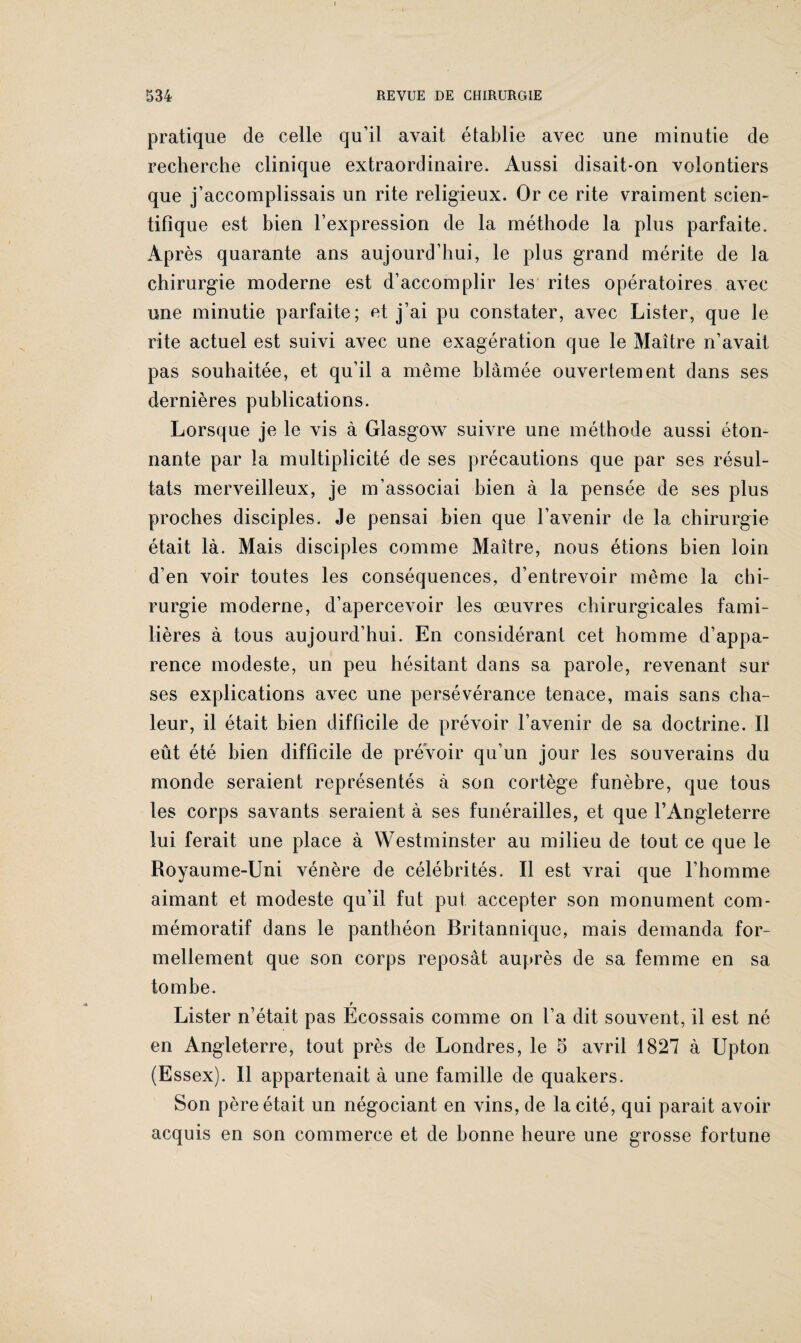 I 534 REVUE DE CHIRURGIE pratique de celle qu’il avait établie avec une minutie de recherche clinique extraordinaire. Aussi disait-on volontiers que j’accomplissais un rite religieux. Or ce rite vraiment scien¬ tifique est bien l’expression de la méthode la plus parfaite. Après quarante ans aujourd’hui, le plus grand mérite de la chirurgie moderne est d’accomplir les rites opératoires avec une minutie parfaite; et j’ai pu constater, avec Lister, que le rite actuel est suivi avec une exagération que le Maître n’avait pas souhaitée, et qu’il a même blâmée ouvertement dans ses dernières publications. Lorsque je le vis à Glasgow suivre une méthode aussi éton¬ nante par la multiplicité de ses précautions que par ses résul¬ tats merveilleux, je m’associai bien à la pensée de ses plus proches disciples. Je pensai bien que l’avenir de la chirurgie était là. Mais disciples comme Maître, nous étions bien loin d’en voir toutes les conséquences, d’entrevoir même la chi¬ rurgie moderne, d’apercevoir les œuvres chirurgicales fami¬ lières à tous aujourd’hui. En considérant cet homme d’appa¬ rence modeste, un peu hésitant dans sa parole, revenant sur ses explications avec une persévérance tenace, mais sans cha¬ leur, il était bien difficile de prévoir l’avenir de sa doctrine. Il eût été bien difficile de prévoir qu’un jour les souverains du monde seraient représentés à son cortège funèbre, que tous les corps savants seraient à ses funérailles, et que l’Angleterre lui ferait une place à Westminster au milieu de tout ce que le Royaume-Uni vénère de célébrités. Il est vrai que l’homme aimant et modeste qu’il fut put accepter son monument com¬ mémoratif dans le panthéon Britannique, mais demanda for¬ mellement que son corps reposât auprès de sa femme en sa tombe. f Lister n’était pas Ecossais comme on l’a dit souvent, il est né en Angleterre, tout près de Londres, le 5 avril 1827 à Upton (Essex). Il appartenait à une famille de quakers. Son père était un négociant en vins, de la cité, qui parait avoir acquis en son commerce et de bonne heure une grosse fortune