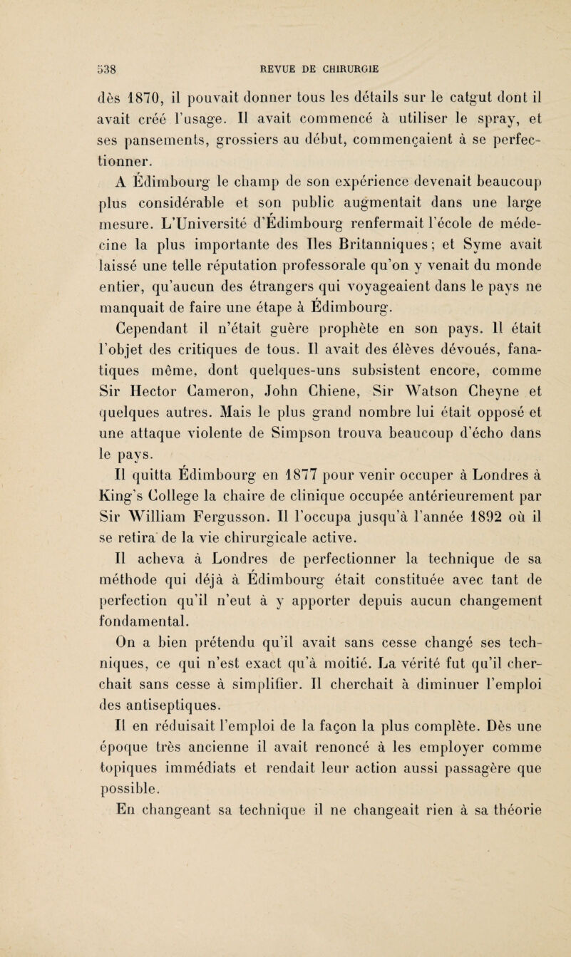 dès 1870, il pouvait donner tous les détails sur le catgut dont il avait créé l’usage. Il avait commencé à utiliser le spray, et ses pansements, grossiers au début, commençaient à se perfec¬ tionner. A Édimbourg le champ de son expérience devenait beaucoup plus considérable et son public augmentait dans une large r mesure. L’Université d’Edimbourg renfermait l’école de méde¬ cine la plus importante des Iles Britanniques; et Syme avait laissé une telle réputation professorale qu’on y venait du monde entier, qu’aucun des étrangers qui voyageaient dans le pays ne r manquait de faire une étape à Edimbourg. Cependant il n’était guère prophète en son pays. 11 était l’objet des critiques de tous. Il avait des élèves dévoués, fana¬ tiques même, dont quelques-uns subsistent encore, comme Sir Hector Cameron, John Chiene, Sir Watson Cheyne et quelques autres. Mais le plus grand nombre lui était opposé et une attaque violente de Simpson trouva beaucoup d’écho dans le pays. Il quitta Édimbourg en 1877 pour venir occuper à Londres à King’s College la chaire de clinique occupée antérieurement par Sir William Fergusson. Il l’occupa jusqu’à l’année 1892 où il se retira de la vie chirurgicale active. Il acheva à Londres de perfectionner la technique de sa F méthode qui déjà à Edimbourg était constituée avec tant de perfection qu’il n’eut à y apporter depuis aucun changement fondamental. On a bien prétendu qu’il avait sans cesse changé ses tech¬ niques, ce qui n’est exact qu’à moitié. La vérité fut qu’il cher¬ chait sans cesse à simplifier. 11 cherchait à diminuer l’emploi des antiseptiques. Il en réduisait l’emploi de la façon la plus complète. Dès une époque très ancienne il avait renoncé à les employer comme topiques immédiats et rendait leur action aussi passagère que possible. En changeant sa technique il ne changeait rien à sa théorie